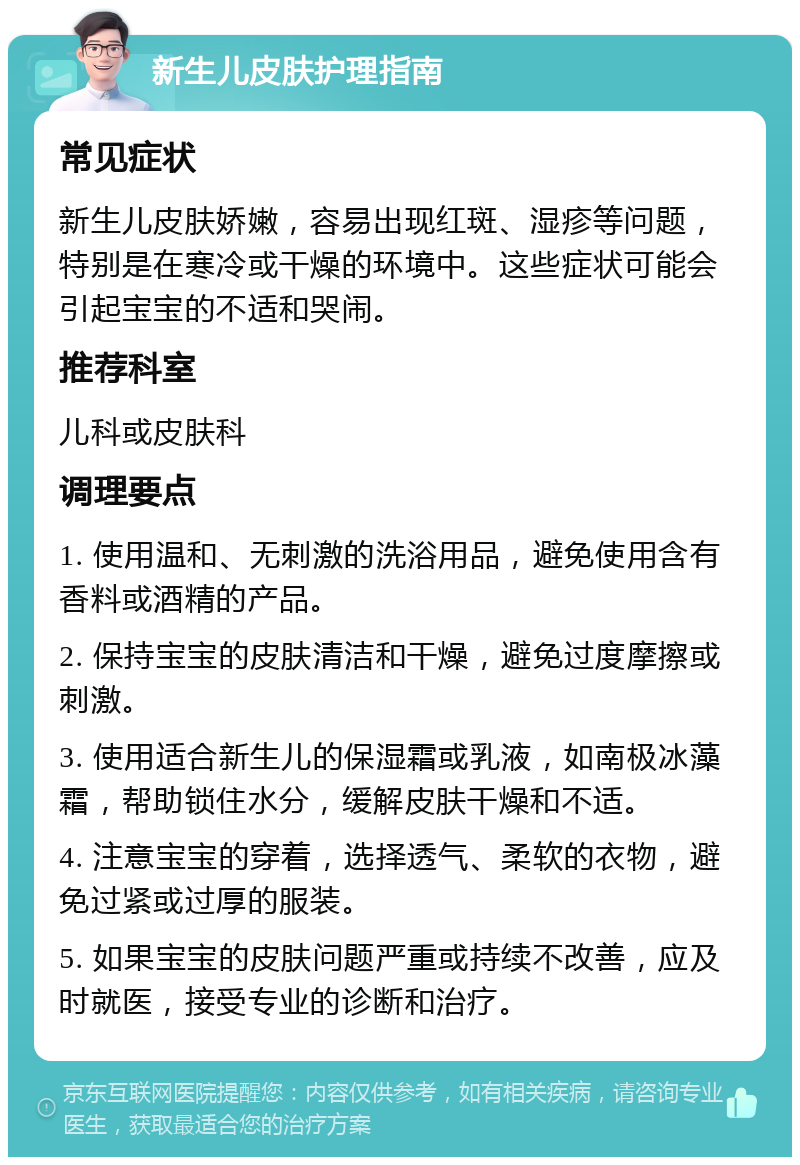 新生儿皮肤护理指南 常见症状 新生儿皮肤娇嫩，容易出现红斑、湿疹等问题，特别是在寒冷或干燥的环境中。这些症状可能会引起宝宝的不适和哭闹。 推荐科室 儿科或皮肤科 调理要点 1. 使用温和、无刺激的洗浴用品，避免使用含有香料或酒精的产品。 2. 保持宝宝的皮肤清洁和干燥，避免过度摩擦或刺激。 3. 使用适合新生儿的保湿霜或乳液，如南极冰藻霜，帮助锁住水分，缓解皮肤干燥和不适。 4. 注意宝宝的穿着，选择透气、柔软的衣物，避免过紧或过厚的服装。 5. 如果宝宝的皮肤问题严重或持续不改善，应及时就医，接受专业的诊断和治疗。