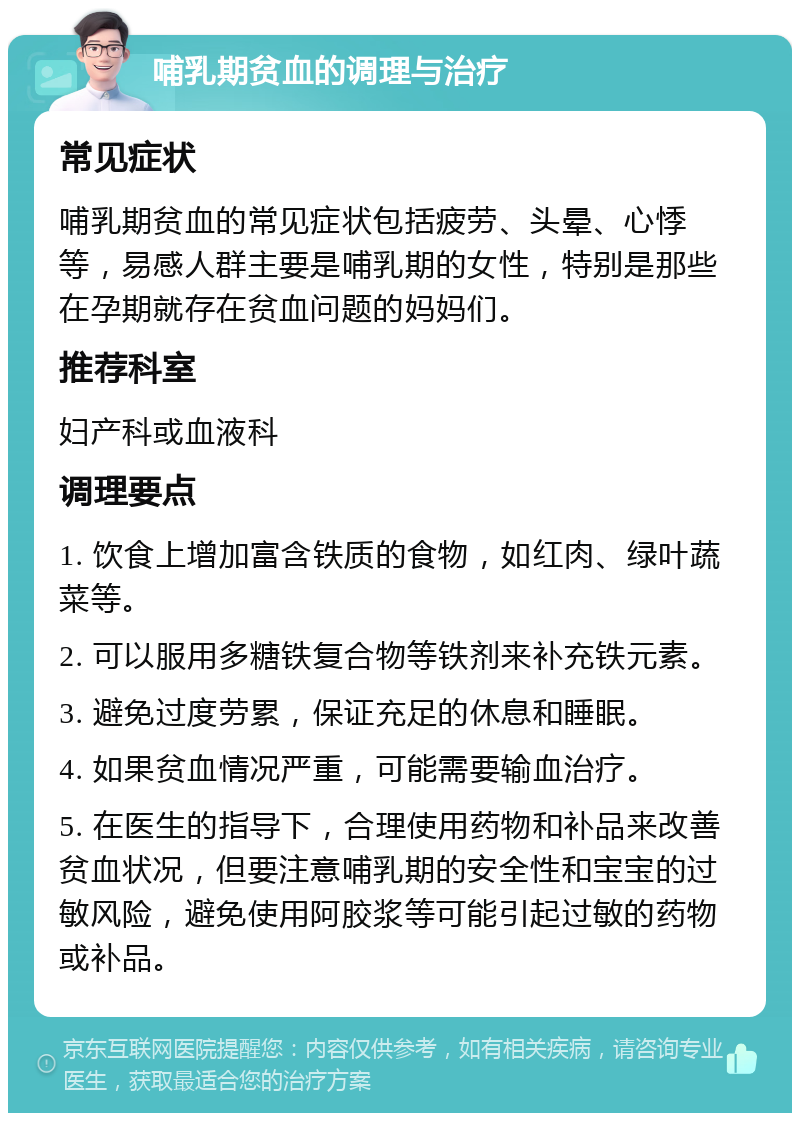 哺乳期贫血的调理与治疗 常见症状 哺乳期贫血的常见症状包括疲劳、头晕、心悸等，易感人群主要是哺乳期的女性，特别是那些在孕期就存在贫血问题的妈妈们。 推荐科室 妇产科或血液科 调理要点 1. 饮食上增加富含铁质的食物，如红肉、绿叶蔬菜等。 2. 可以服用多糖铁复合物等铁剂来补充铁元素。 3. 避免过度劳累，保证充足的休息和睡眠。 4. 如果贫血情况严重，可能需要输血治疗。 5. 在医生的指导下，合理使用药物和补品来改善贫血状况，但要注意哺乳期的安全性和宝宝的过敏风险，避免使用阿胶浆等可能引起过敏的药物或补品。