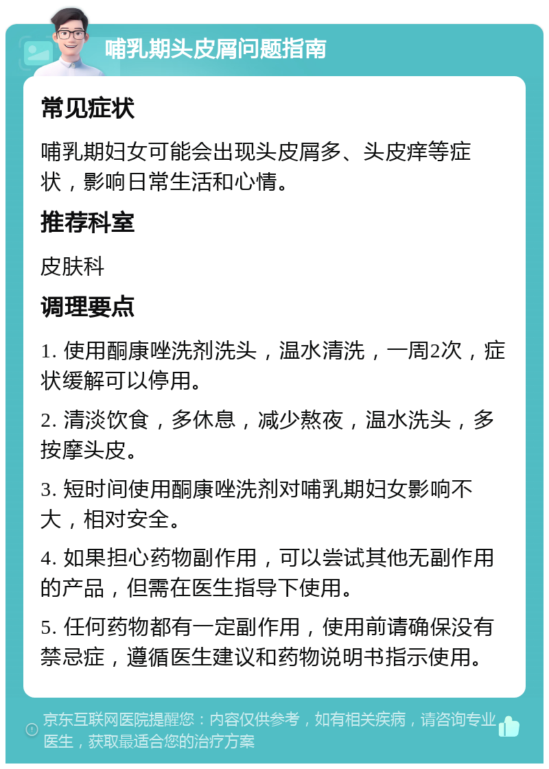 哺乳期头皮屑问题指南 常见症状 哺乳期妇女可能会出现头皮屑多、头皮痒等症状，影响日常生活和心情。 推荐科室 皮肤科 调理要点 1. 使用酮康唑洗剂洗头，温水清洗，一周2次，症状缓解可以停用。 2. 清淡饮食，多休息，减少熬夜，温水洗头，多按摩头皮。 3. 短时间使用酮康唑洗剂对哺乳期妇女影响不大，相对安全。 4. 如果担心药物副作用，可以尝试其他无副作用的产品，但需在医生指导下使用。 5. 任何药物都有一定副作用，使用前请确保没有禁忌症，遵循医生建议和药物说明书指示使用。