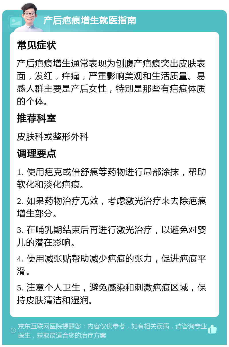 产后疤痕增生就医指南 常见症状 产后疤痕增生通常表现为刨腹产疤痕突出皮肤表面，发红，痒痛，严重影响美观和生活质量。易感人群主要是产后女性，特别是那些有疤痕体质的个体。 推荐科室 皮肤科或整形外科 调理要点 1. 使用疤克或倍舒痕等药物进行局部涂抹，帮助软化和淡化疤痕。 2. 如果药物治疗无效，考虑激光治疗来去除疤痕增生部分。 3. 在哺乳期结束后再进行激光治疗，以避免对婴儿的潜在影响。 4. 使用减张贴帮助减少疤痕的张力，促进疤痕平滑。 5. 注意个人卫生，避免感染和刺激疤痕区域，保持皮肤清洁和湿润。