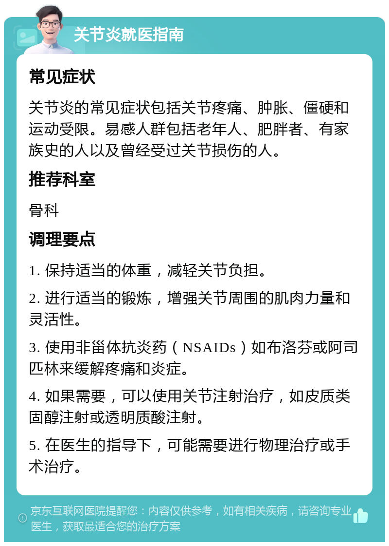 关节炎就医指南 常见症状 关节炎的常见症状包括关节疼痛、肿胀、僵硬和运动受限。易感人群包括老年人、肥胖者、有家族史的人以及曾经受过关节损伤的人。 推荐科室 骨科 调理要点 1. 保持适当的体重，减轻关节负担。 2. 进行适当的锻炼，增强关节周围的肌肉力量和灵活性。 3. 使用非甾体抗炎药（NSAIDs）如布洛芬或阿司匹林来缓解疼痛和炎症。 4. 如果需要，可以使用关节注射治疗，如皮质类固醇注射或透明质酸注射。 5. 在医生的指导下，可能需要进行物理治疗或手术治疗。