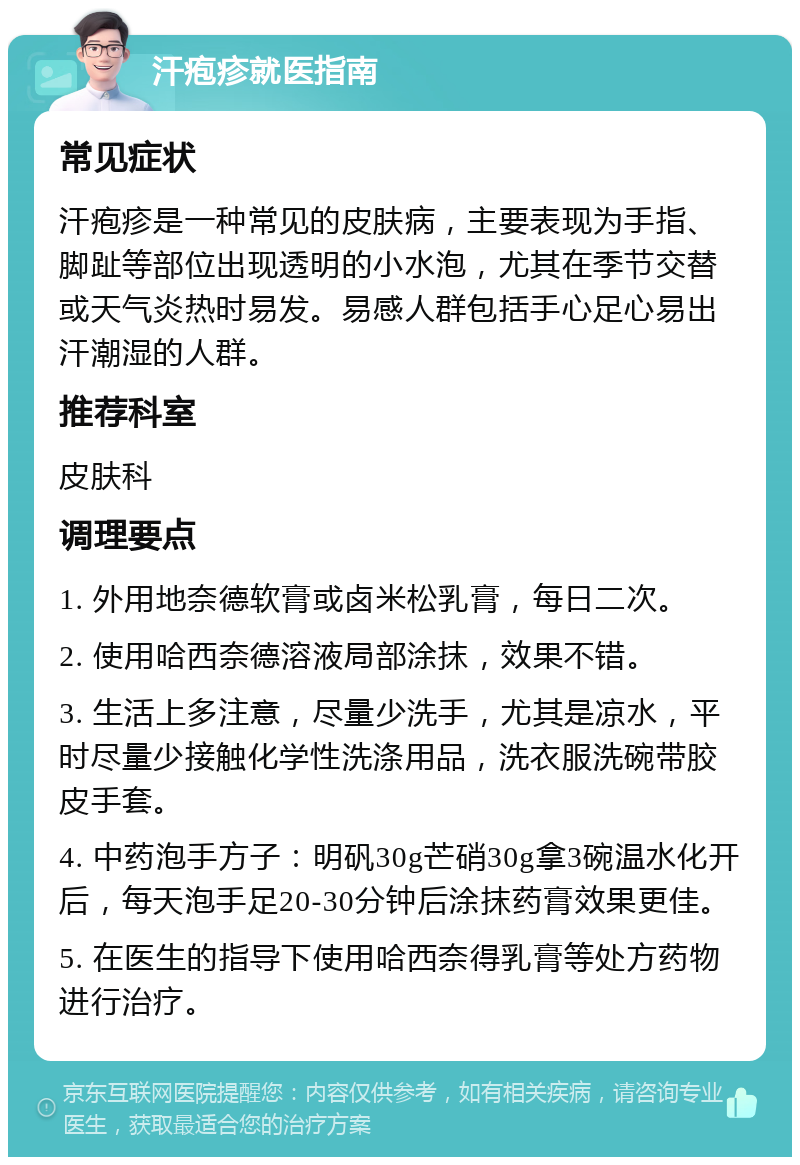 汗疱疹就医指南 常见症状 汗疱疹是一种常见的皮肤病，主要表现为手指、脚趾等部位出现透明的小水泡，尤其在季节交替或天气炎热时易发。易感人群包括手心足心易出汗潮湿的人群。 推荐科室 皮肤科 调理要点 1. 外用地奈德软膏或卤米松乳膏，每日二次。 2. 使用哈西奈德溶液局部涂抹，效果不错。 3. 生活上多注意，尽量少洗手，尤其是凉水，平时尽量少接触化学性洗涤用品，洗衣服洗碗带胶皮手套。 4. 中药泡手方子：明矾30g芒硝30g拿3碗温水化开后，每天泡手足20-30分钟后涂抹药膏效果更佳。 5. 在医生的指导下使用哈西奈得乳膏等处方药物进行治疗。