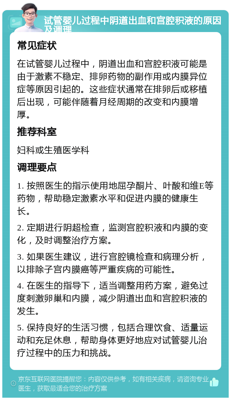 试管婴儿过程中阴道出血和宫腔积液的原因及调理 常见症状 在试管婴儿过程中，阴道出血和宫腔积液可能是由于激素不稳定、排卵药物的副作用或内膜异位症等原因引起的。这些症状通常在排卵后或移植后出现，可能伴随着月经周期的改变和内膜增厚。 推荐科室 妇科或生殖医学科 调理要点 1. 按照医生的指示使用地屈孕酮片、叶酸和维E等药物，帮助稳定激素水平和促进内膜的健康生长。 2. 定期进行阴超检查，监测宫腔积液和内膜的变化，及时调整治疗方案。 3. 如果医生建议，进行宫腔镜检查和病理分析，以排除子宫内膜癌等严重疾病的可能性。 4. 在医生的指导下，适当调整用药方案，避免过度刺激卵巢和内膜，减少阴道出血和宫腔积液的发生。 5. 保持良好的生活习惯，包括合理饮食、适量运动和充足休息，帮助身体更好地应对试管婴儿治疗过程中的压力和挑战。