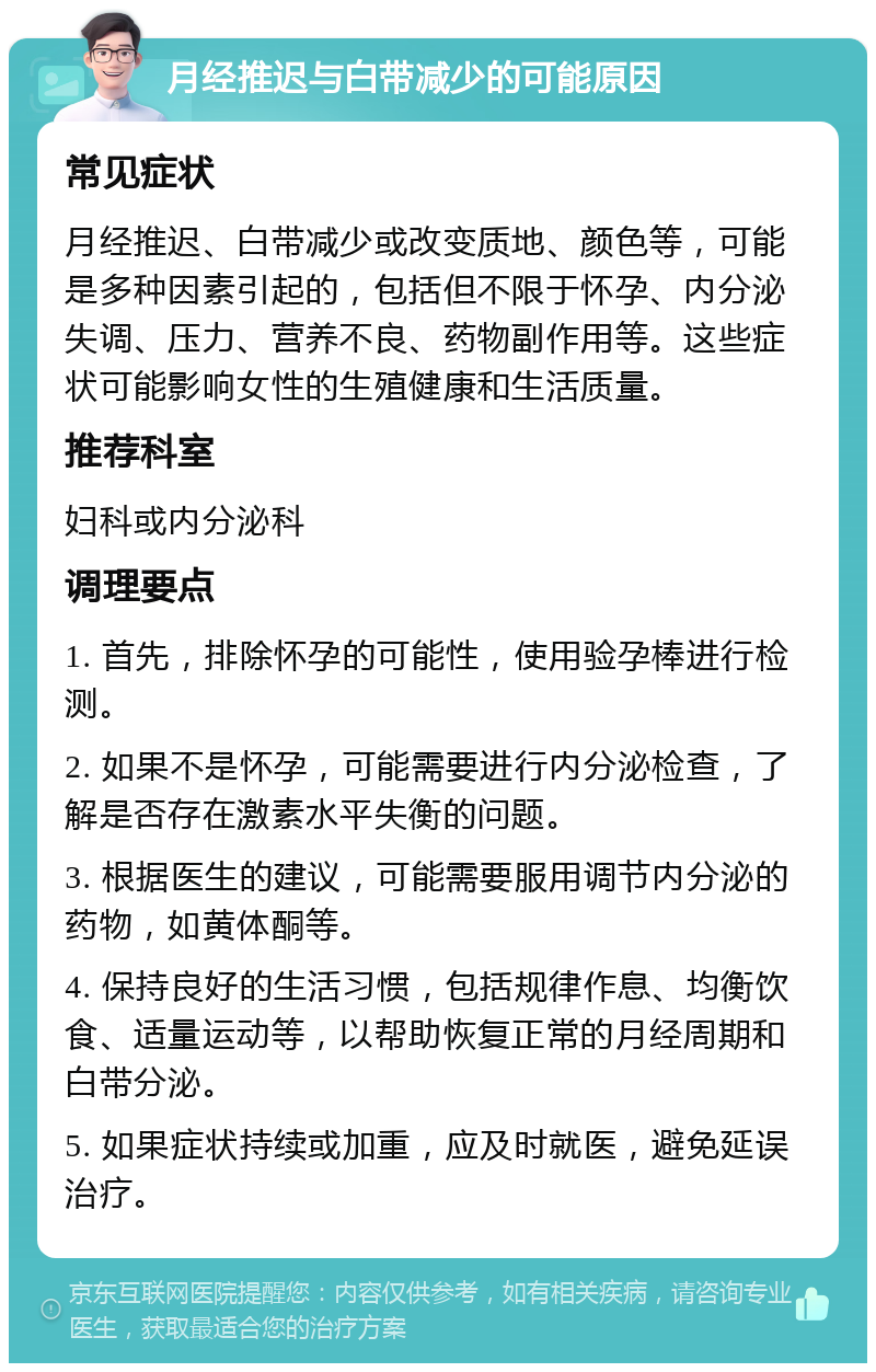 月经推迟与白带减少的可能原因 常见症状 月经推迟、白带减少或改变质地、颜色等，可能是多种因素引起的，包括但不限于怀孕、内分泌失调、压力、营养不良、药物副作用等。这些症状可能影响女性的生殖健康和生活质量。 推荐科室 妇科或内分泌科 调理要点 1. 首先，排除怀孕的可能性，使用验孕棒进行检测。 2. 如果不是怀孕，可能需要进行内分泌检查，了解是否存在激素水平失衡的问题。 3. 根据医生的建议，可能需要服用调节内分泌的药物，如黄体酮等。 4. 保持良好的生活习惯，包括规律作息、均衡饮食、适量运动等，以帮助恢复正常的月经周期和白带分泌。 5. 如果症状持续或加重，应及时就医，避免延误治疗。