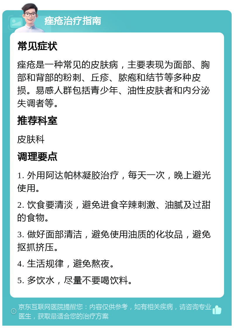 痤疮治疗指南 常见症状 痤疮是一种常见的皮肤病，主要表现为面部、胸部和背部的粉刺、丘疹、脓疱和结节等多种皮损。易感人群包括青少年、油性皮肤者和内分泌失调者等。 推荐科室 皮肤科 调理要点 1. 外用阿达帕林凝胶治疗，每天一次，晚上避光使用。 2. 饮食要清淡，避免进食辛辣刺激、油腻及过甜的食物。 3. 做好面部清洁，避免使用油质的化妆品，避免抠抓挤压。 4. 生活规律，避免熬夜。 5. 多饮水，尽量不要喝饮料。