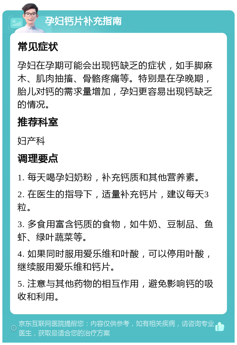 孕妇钙片补充指南 常见症状 孕妇在孕期可能会出现钙缺乏的症状，如手脚麻木、肌肉抽搐、骨骼疼痛等。特别是在孕晚期，胎儿对钙的需求量增加，孕妇更容易出现钙缺乏的情况。 推荐科室 妇产科 调理要点 1. 每天喝孕妇奶粉，补充钙质和其他营养素。 2. 在医生的指导下，适量补充钙片，建议每天3粒。 3. 多食用富含钙质的食物，如牛奶、豆制品、鱼虾、绿叶蔬菜等。 4. 如果同时服用爱乐维和叶酸，可以停用叶酸，继续服用爱乐维和钙片。 5. 注意与其他药物的相互作用，避免影响钙的吸收和利用。