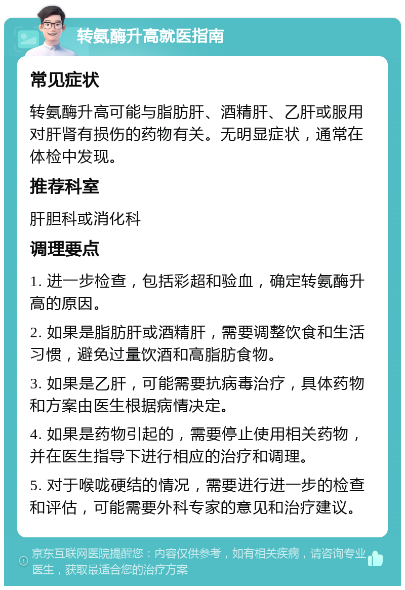 转氨酶升高就医指南 常见症状 转氨酶升高可能与脂肪肝、酒精肝、乙肝或服用对肝肾有损伤的药物有关。无明显症状，通常在体检中发现。 推荐科室 肝胆科或消化科 调理要点 1. 进一步检查，包括彩超和验血，确定转氨酶升高的原因。 2. 如果是脂肪肝或酒精肝，需要调整饮食和生活习惯，避免过量饮酒和高脂肪食物。 3. 如果是乙肝，可能需要抗病毒治疗，具体药物和方案由医生根据病情决定。 4. 如果是药物引起的，需要停止使用相关药物，并在医生指导下进行相应的治疗和调理。 5. 对于喉咙硬结的情况，需要进行进一步的检查和评估，可能需要外科专家的意见和治疗建议。