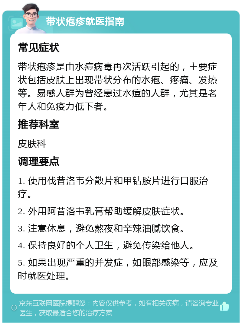 带状疱疹就医指南 常见症状 带状疱疹是由水痘病毒再次活跃引起的，主要症状包括皮肤上出现带状分布的水疱、疼痛、发热等。易感人群为曾经患过水痘的人群，尤其是老年人和免疫力低下者。 推荐科室 皮肤科 调理要点 1. 使用伐昔洛韦分散片和甲钴胺片进行口服治疗。 2. 外用阿昔洛韦乳膏帮助缓解皮肤症状。 3. 注意休息，避免熬夜和辛辣油腻饮食。 4. 保持良好的个人卫生，避免传染给他人。 5. 如果出现严重的并发症，如眼部感染等，应及时就医处理。