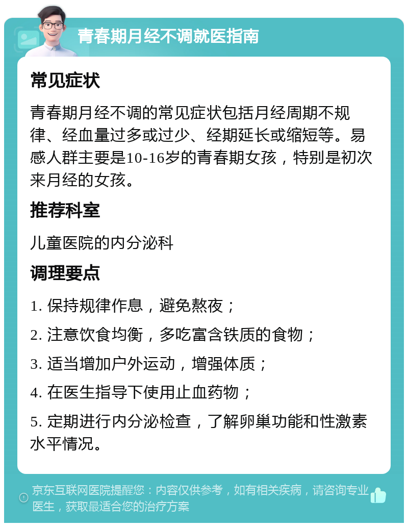 青春期月经不调就医指南 常见症状 青春期月经不调的常见症状包括月经周期不规律、经血量过多或过少、经期延长或缩短等。易感人群主要是10-16岁的青春期女孩，特别是初次来月经的女孩。 推荐科室 儿童医院的内分泌科 调理要点 1. 保持规律作息，避免熬夜； 2. 注意饮食均衡，多吃富含铁质的食物； 3. 适当增加户外运动，增强体质； 4. 在医生指导下使用止血药物； 5. 定期进行内分泌检查，了解卵巢功能和性激素水平情况。