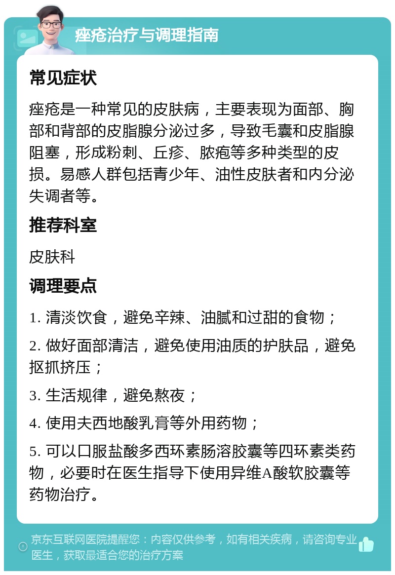 痤疮治疗与调理指南 常见症状 痤疮是一种常见的皮肤病，主要表现为面部、胸部和背部的皮脂腺分泌过多，导致毛囊和皮脂腺阻塞，形成粉刺、丘疹、脓疱等多种类型的皮损。易感人群包括青少年、油性皮肤者和内分泌失调者等。 推荐科室 皮肤科 调理要点 1. 清淡饮食，避免辛辣、油腻和过甜的食物； 2. 做好面部清洁，避免使用油质的护肤品，避免抠抓挤压； 3. 生活规律，避免熬夜； 4. 使用夫西地酸乳膏等外用药物； 5. 可以口服盐酸多西环素肠溶胶囊等四环素类药物，必要时在医生指导下使用异维A酸软胶囊等药物治疗。