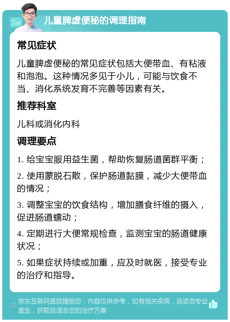 儿童脾虚便秘的调理指南 常见症状 儿童脾虚便秘的常见症状包括大便带血、有粘液和泡泡。这种情况多见于小儿，可能与饮食不当、消化系统发育不完善等因素有关。 推荐科室 儿科或消化内科 调理要点 1. 给宝宝服用益生菌，帮助恢复肠道菌群平衡； 2. 使用蒙脱石散，保护肠道黏膜，减少大便带血的情况； 3. 调整宝宝的饮食结构，增加膳食纤维的摄入，促进肠道蠕动； 4. 定期进行大便常规检查，监测宝宝的肠道健康状况； 5. 如果症状持续或加重，应及时就医，接受专业的治疗和指导。