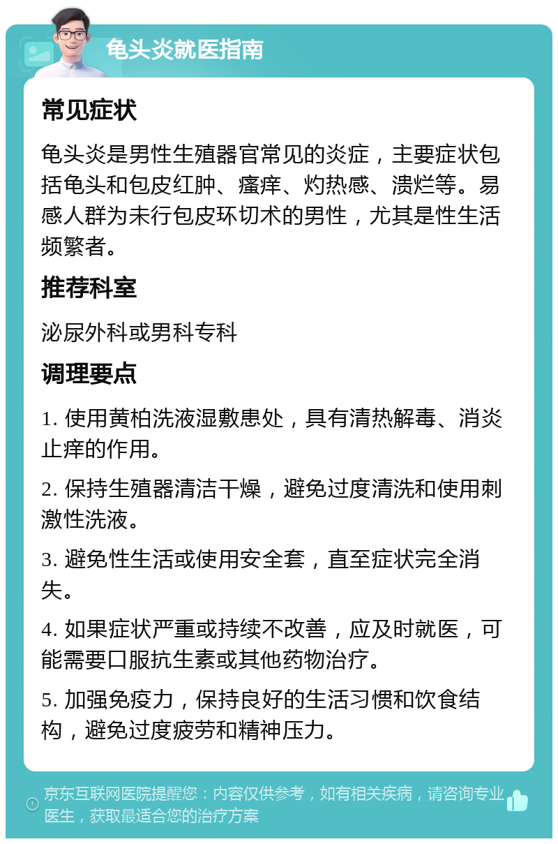 龟头炎就医指南 常见症状 龟头炎是男性生殖器官常见的炎症，主要症状包括龟头和包皮红肿、瘙痒、灼热感、溃烂等。易感人群为未行包皮环切术的男性，尤其是性生活频繁者。 推荐科室 泌尿外科或男科专科 调理要点 1. 使用黄柏洗液湿敷患处，具有清热解毒、消炎止痒的作用。 2. 保持生殖器清洁干燥，避免过度清洗和使用刺激性洗液。 3. 避免性生活或使用安全套，直至症状完全消失。 4. 如果症状严重或持续不改善，应及时就医，可能需要口服抗生素或其他药物治疗。 5. 加强免疫力，保持良好的生活习惯和饮食结构，避免过度疲劳和精神压力。