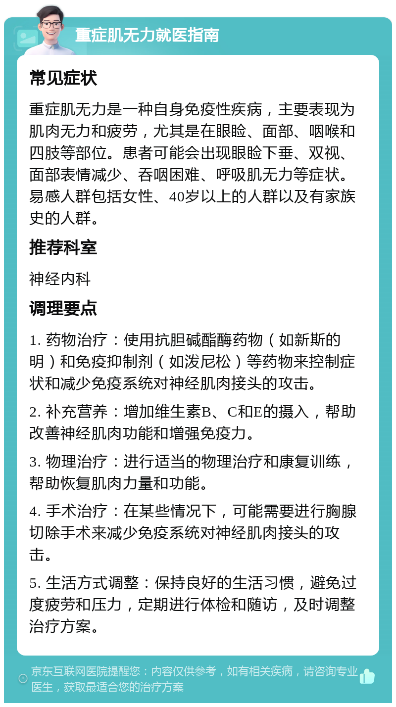 重症肌无力就医指南 常见症状 重症肌无力是一种自身免疫性疾病，主要表现为肌肉无力和疲劳，尤其是在眼睑、面部、咽喉和四肢等部位。患者可能会出现眼睑下垂、双视、面部表情减少、吞咽困难、呼吸肌无力等症状。易感人群包括女性、40岁以上的人群以及有家族史的人群。 推荐科室 神经内科 调理要点 1. 药物治疗：使用抗胆碱酯酶药物（如新斯的明）和免疫抑制剂（如泼尼松）等药物来控制症状和减少免疫系统对神经肌肉接头的攻击。 2. 补充营养：增加维生素B、C和E的摄入，帮助改善神经肌肉功能和增强免疫力。 3. 物理治疗：进行适当的物理治疗和康复训练，帮助恢复肌肉力量和功能。 4. 手术治疗：在某些情况下，可能需要进行胸腺切除手术来减少免疫系统对神经肌肉接头的攻击。 5. 生活方式调整：保持良好的生活习惯，避免过度疲劳和压力，定期进行体检和随访，及时调整治疗方案。