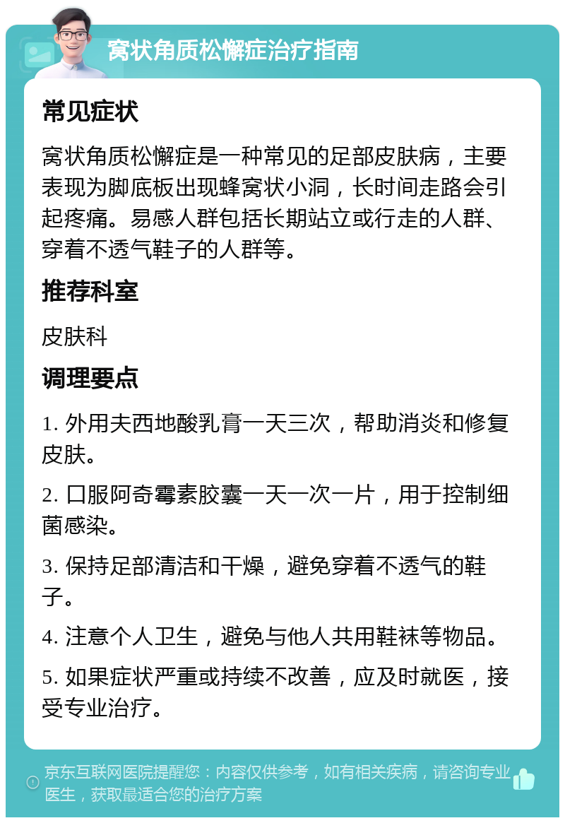 窝状角质松懈症治疗指南 常见症状 窝状角质松懈症是一种常见的足部皮肤病，主要表现为脚底板出现蜂窝状小洞，长时间走路会引起疼痛。易感人群包括长期站立或行走的人群、穿着不透气鞋子的人群等。 推荐科室 皮肤科 调理要点 1. 外用夫西地酸乳膏一天三次，帮助消炎和修复皮肤。 2. 口服阿奇霉素胶囊一天一次一片，用于控制细菌感染。 3. 保持足部清洁和干燥，避免穿着不透气的鞋子。 4. 注意个人卫生，避免与他人共用鞋袜等物品。 5. 如果症状严重或持续不改善，应及时就医，接受专业治疗。