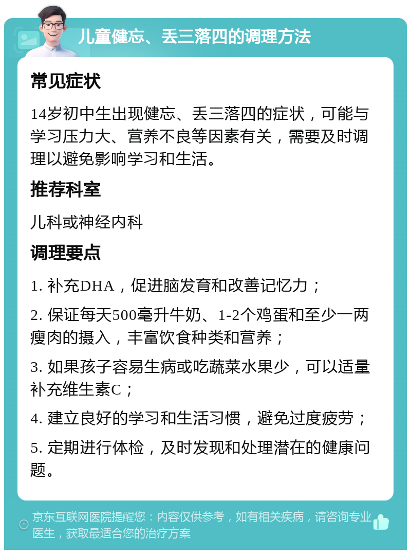 儿童健忘、丢三落四的调理方法 常见症状 14岁初中生出现健忘、丢三落四的症状，可能与学习压力大、营养不良等因素有关，需要及时调理以避免影响学习和生活。 推荐科室 儿科或神经内科 调理要点 1. 补充DHA，促进脑发育和改善记忆力； 2. 保证每天500毫升牛奶、1-2个鸡蛋和至少一两瘦肉的摄入，丰富饮食种类和营养； 3. 如果孩子容易生病或吃蔬菜水果少，可以适量补充维生素C； 4. 建立良好的学习和生活习惯，避免过度疲劳； 5. 定期进行体检，及时发现和处理潜在的健康问题。