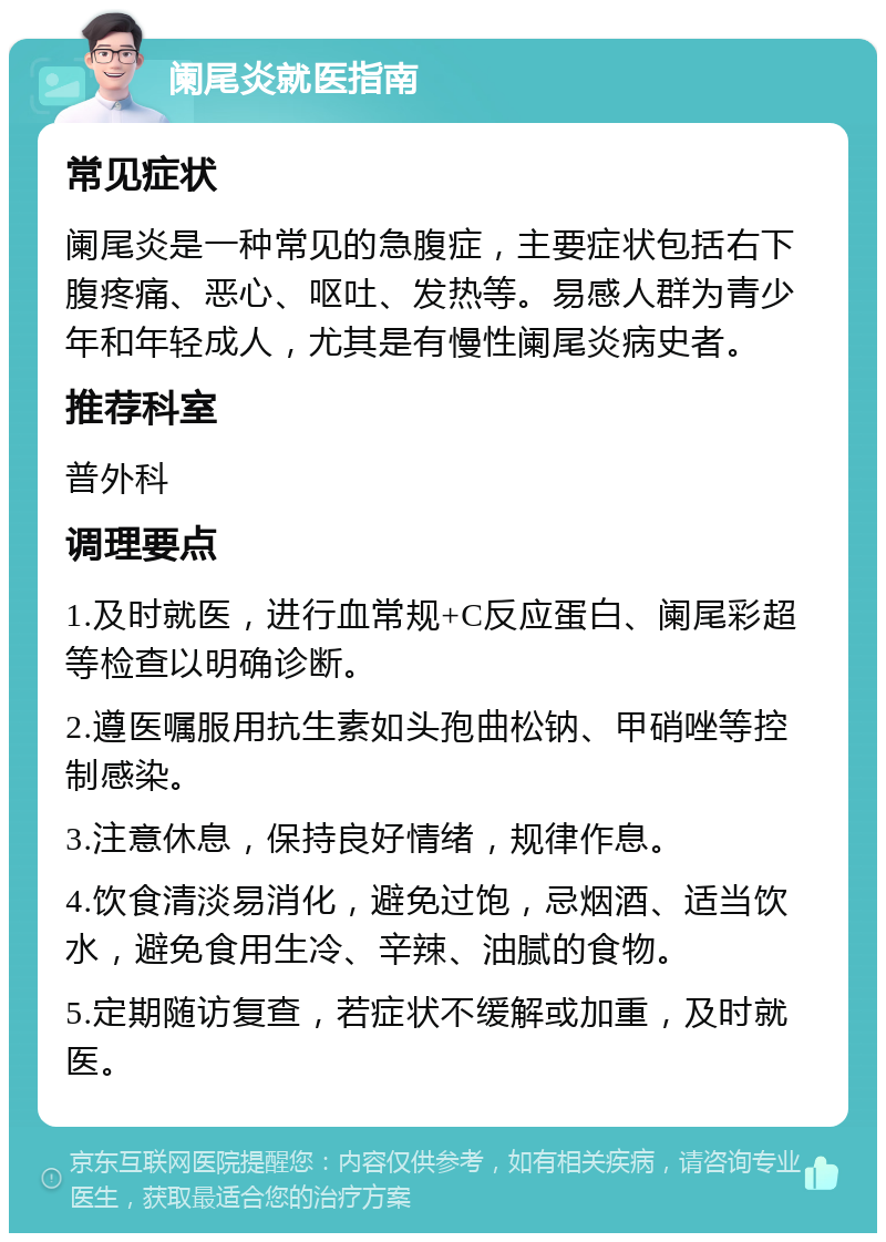 阑尾炎就医指南 常见症状 阑尾炎是一种常见的急腹症，主要症状包括右下腹疼痛、恶心、呕吐、发热等。易感人群为青少年和年轻成人，尤其是有慢性阑尾炎病史者。 推荐科室 普外科 调理要点 1.及时就医，进行血常规+C反应蛋白、阑尾彩超等检查以明确诊断。 2.遵医嘱服用抗生素如头孢曲松钠、甲硝唑等控制感染。 3.注意休息，保持良好情绪，规律作息。 4.饮食清淡易消化，避免过饱，忌烟酒、适当饮水，避免食用生冷、辛辣、油腻的食物。 5.定期随访复查，若症状不缓解或加重，及时就医。