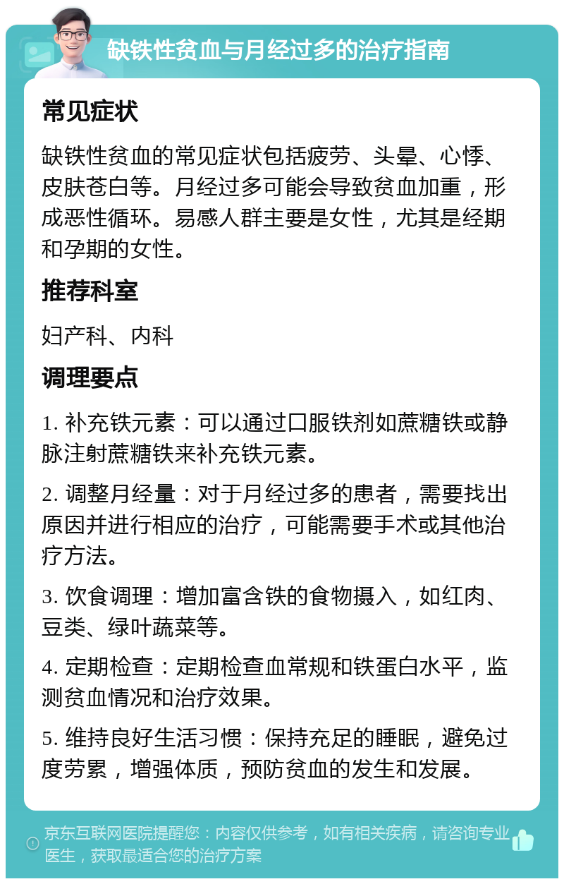 缺铁性贫血与月经过多的治疗指南 常见症状 缺铁性贫血的常见症状包括疲劳、头晕、心悸、皮肤苍白等。月经过多可能会导致贫血加重，形成恶性循环。易感人群主要是女性，尤其是经期和孕期的女性。 推荐科室 妇产科、内科 调理要点 1. 补充铁元素：可以通过口服铁剂如蔗糖铁或静脉注射蔗糖铁来补充铁元素。 2. 调整月经量：对于月经过多的患者，需要找出原因并进行相应的治疗，可能需要手术或其他治疗方法。 3. 饮食调理：增加富含铁的食物摄入，如红肉、豆类、绿叶蔬菜等。 4. 定期检查：定期检查血常规和铁蛋白水平，监测贫血情况和治疗效果。 5. 维持良好生活习惯：保持充足的睡眠，避免过度劳累，增强体质，预防贫血的发生和发展。