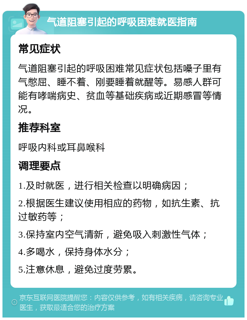 气道阻塞引起的呼吸困难就医指南 常见症状 气道阻塞引起的呼吸困难常见症状包括嗓子里有气憋屈、睡不着、刚要睡着就醒等。易感人群可能有哮喘病史、贫血等基础疾病或近期感冒等情况。 推荐科室 呼吸内科或耳鼻喉科 调理要点 1.及时就医，进行相关检查以明确病因； 2.根据医生建议使用相应的药物，如抗生素、抗过敏药等； 3.保持室内空气清新，避免吸入刺激性气体； 4.多喝水，保持身体水分； 5.注意休息，避免过度劳累。