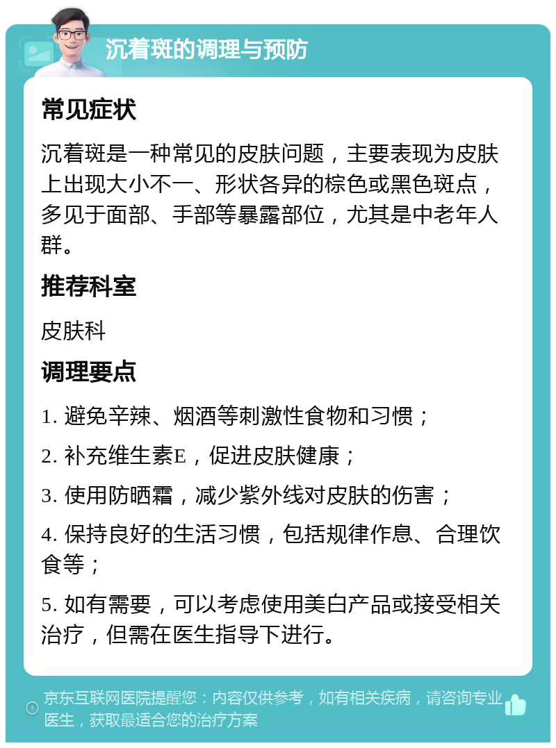 沉着斑的调理与预防 常见症状 沉着斑是一种常见的皮肤问题，主要表现为皮肤上出现大小不一、形状各异的棕色或黑色斑点，多见于面部、手部等暴露部位，尤其是中老年人群。 推荐科室 皮肤科 调理要点 1. 避免辛辣、烟酒等刺激性食物和习惯； 2. 补充维生素E，促进皮肤健康； 3. 使用防晒霜，减少紫外线对皮肤的伤害； 4. 保持良好的生活习惯，包括规律作息、合理饮食等； 5. 如有需要，可以考虑使用美白产品或接受相关治疗，但需在医生指导下进行。