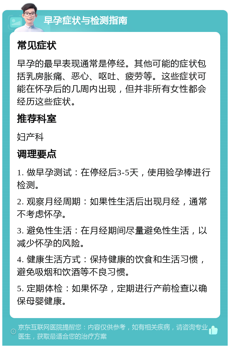 早孕症状与检测指南 常见症状 早孕的最早表现通常是停经。其他可能的症状包括乳房胀痛、恶心、呕吐、疲劳等。这些症状可能在怀孕后的几周内出现，但并非所有女性都会经历这些症状。 推荐科室 妇产科 调理要点 1. 做早孕测试：在停经后3-5天，使用验孕棒进行检测。 2. 观察月经周期：如果性生活后出现月经，通常不考虑怀孕。 3. 避免性生活：在月经期间尽量避免性生活，以减少怀孕的风险。 4. 健康生活方式：保持健康的饮食和生活习惯，避免吸烟和饮酒等不良习惯。 5. 定期体检：如果怀孕，定期进行产前检查以确保母婴健康。