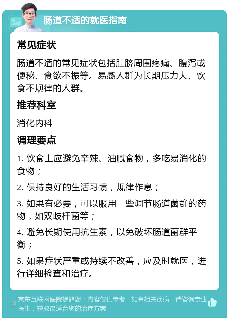 肠道不适的就医指南 常见症状 肠道不适的常见症状包括肚脐周围疼痛、腹泻或便秘、食欲不振等。易感人群为长期压力大、饮食不规律的人群。 推荐科室 消化内科 调理要点 1. 饮食上应避免辛辣、油腻食物，多吃易消化的食物； 2. 保持良好的生活习惯，规律作息； 3. 如果有必要，可以服用一些调节肠道菌群的药物，如双歧杆菌等； 4. 避免长期使用抗生素，以免破坏肠道菌群平衡； 5. 如果症状严重或持续不改善，应及时就医，进行详细检查和治疗。