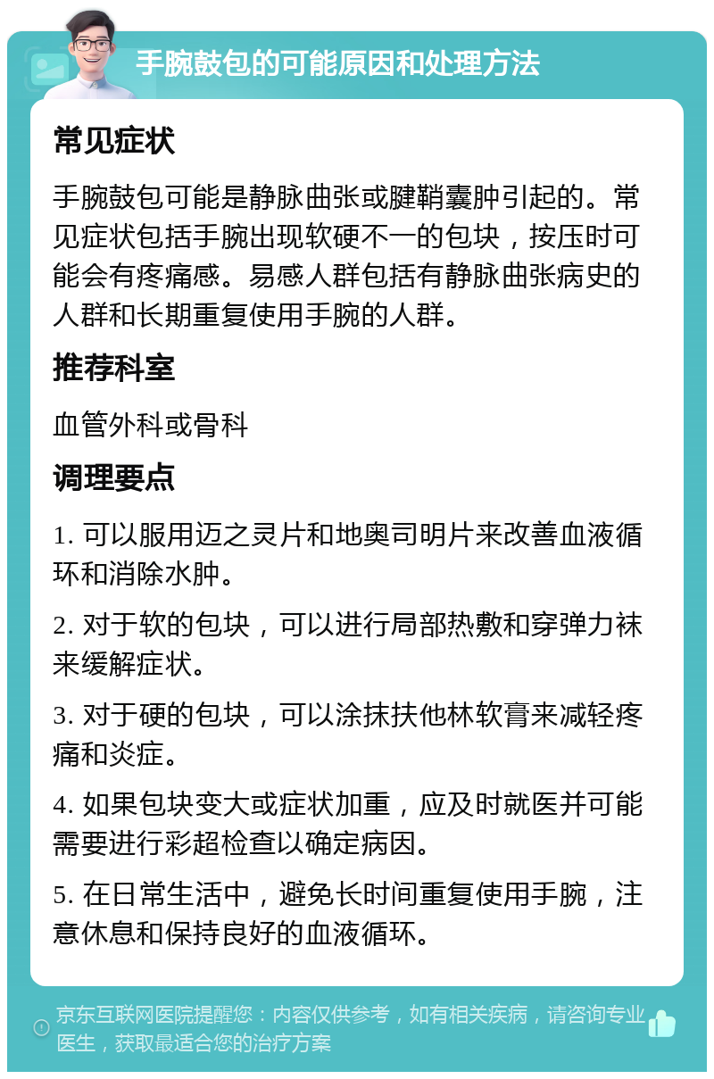 手腕鼓包的可能原因和处理方法 常见症状 手腕鼓包可能是静脉曲张或腱鞘囊肿引起的。常见症状包括手腕出现软硬不一的包块，按压时可能会有疼痛感。易感人群包括有静脉曲张病史的人群和长期重复使用手腕的人群。 推荐科室 血管外科或骨科 调理要点 1. 可以服用迈之灵片和地奥司明片来改善血液循环和消除水肿。 2. 对于软的包块，可以进行局部热敷和穿弹力袜来缓解症状。 3. 对于硬的包块，可以涂抹扶他林软膏来减轻疼痛和炎症。 4. 如果包块变大或症状加重，应及时就医并可能需要进行彩超检查以确定病因。 5. 在日常生活中，避免长时间重复使用手腕，注意休息和保持良好的血液循环。