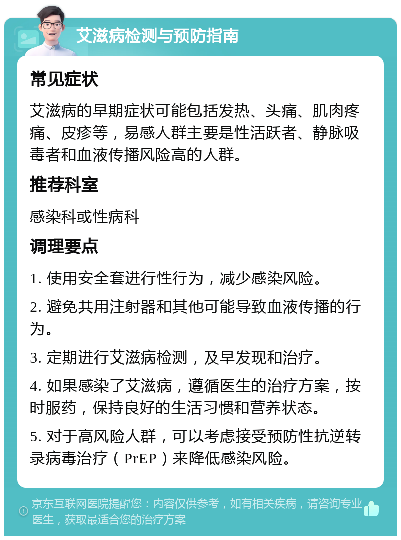 艾滋病检测与预防指南 常见症状 艾滋病的早期症状可能包括发热、头痛、肌肉疼痛、皮疹等，易感人群主要是性活跃者、静脉吸毒者和血液传播风险高的人群。 推荐科室 感染科或性病科 调理要点 1. 使用安全套进行性行为，减少感染风险。 2. 避免共用注射器和其他可能导致血液传播的行为。 3. 定期进行艾滋病检测，及早发现和治疗。 4. 如果感染了艾滋病，遵循医生的治疗方案，按时服药，保持良好的生活习惯和营养状态。 5. 对于高风险人群，可以考虑接受预防性抗逆转录病毒治疗（PrEP）来降低感染风险。