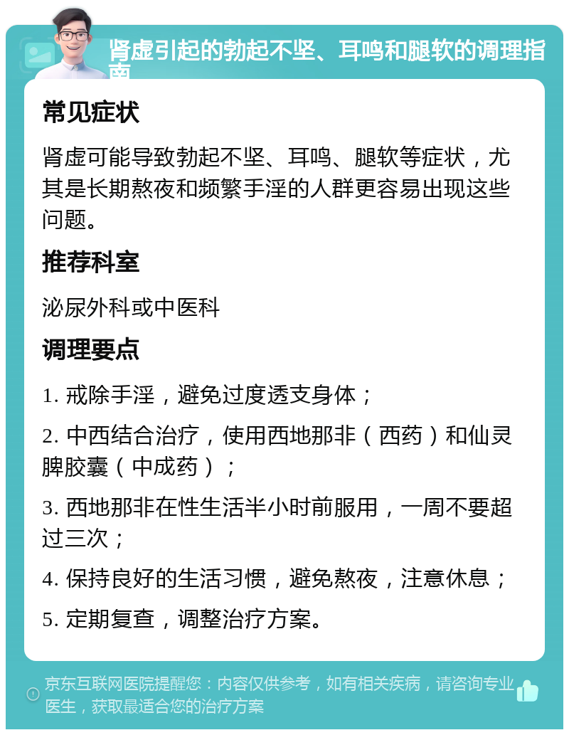 肾虚引起的勃起不坚、耳鸣和腿软的调理指南 常见症状 肾虚可能导致勃起不坚、耳鸣、腿软等症状，尤其是长期熬夜和频繁手淫的人群更容易出现这些问题。 推荐科室 泌尿外科或中医科 调理要点 1. 戒除手淫，避免过度透支身体； 2. 中西结合治疗，使用西地那非（西药）和仙灵脾胶囊（中成药）； 3. 西地那非在性生活半小时前服用，一周不要超过三次； 4. 保持良好的生活习惯，避免熬夜，注意休息； 5. 定期复查，调整治疗方案。