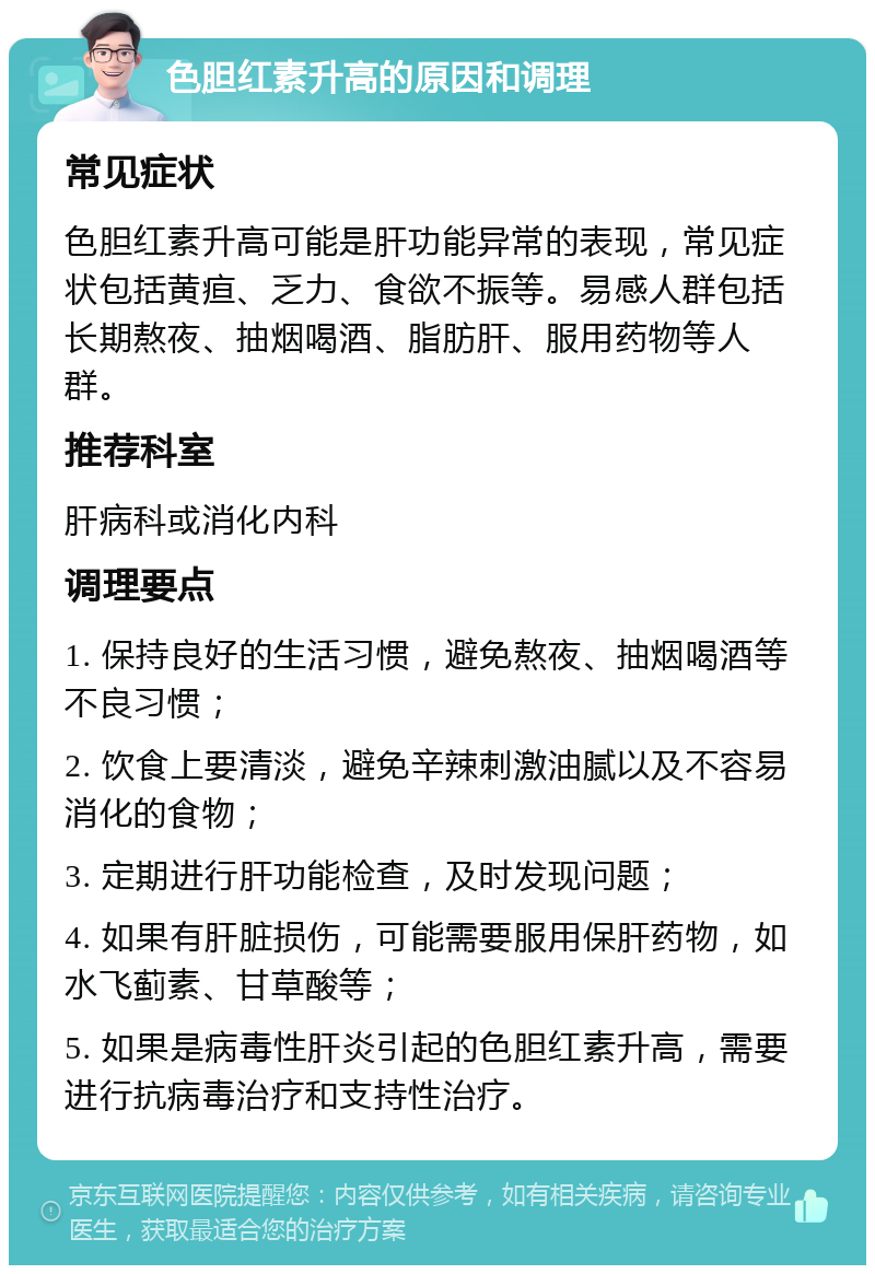 色胆红素升高的原因和调理 常见症状 色胆红素升高可能是肝功能异常的表现，常见症状包括黄疸、乏力、食欲不振等。易感人群包括长期熬夜、抽烟喝酒、脂肪肝、服用药物等人群。 推荐科室 肝病科或消化内科 调理要点 1. 保持良好的生活习惯，避免熬夜、抽烟喝酒等不良习惯； 2. 饮食上要清淡，避免辛辣刺激油腻以及不容易消化的食物； 3. 定期进行肝功能检查，及时发现问题； 4. 如果有肝脏损伤，可能需要服用保肝药物，如水飞蓟素、甘草酸等； 5. 如果是病毒性肝炎引起的色胆红素升高，需要进行抗病毒治疗和支持性治疗。