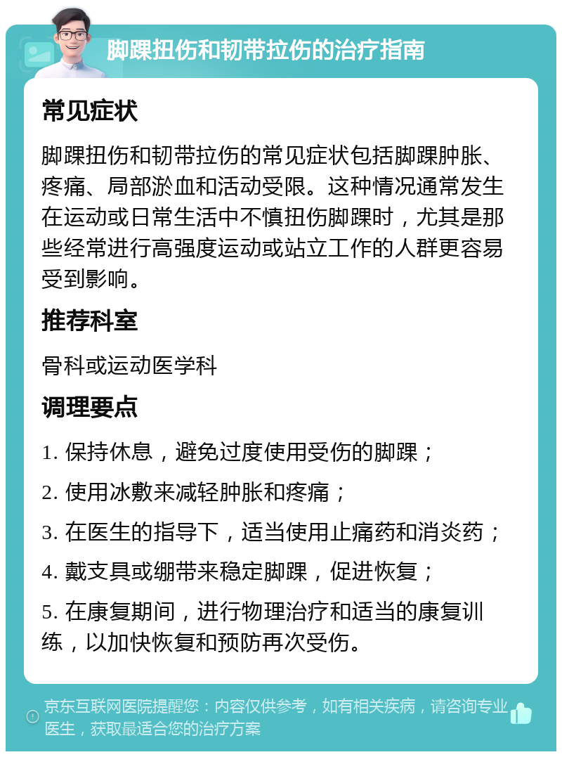 脚踝扭伤和韧带拉伤的治疗指南 常见症状 脚踝扭伤和韧带拉伤的常见症状包括脚踝肿胀、疼痛、局部淤血和活动受限。这种情况通常发生在运动或日常生活中不慎扭伤脚踝时，尤其是那些经常进行高强度运动或站立工作的人群更容易受到影响。 推荐科室 骨科或运动医学科 调理要点 1. 保持休息，避免过度使用受伤的脚踝； 2. 使用冰敷来减轻肿胀和疼痛； 3. 在医生的指导下，适当使用止痛药和消炎药； 4. 戴支具或绷带来稳定脚踝，促进恢复； 5. 在康复期间，进行物理治疗和适当的康复训练，以加快恢复和预防再次受伤。