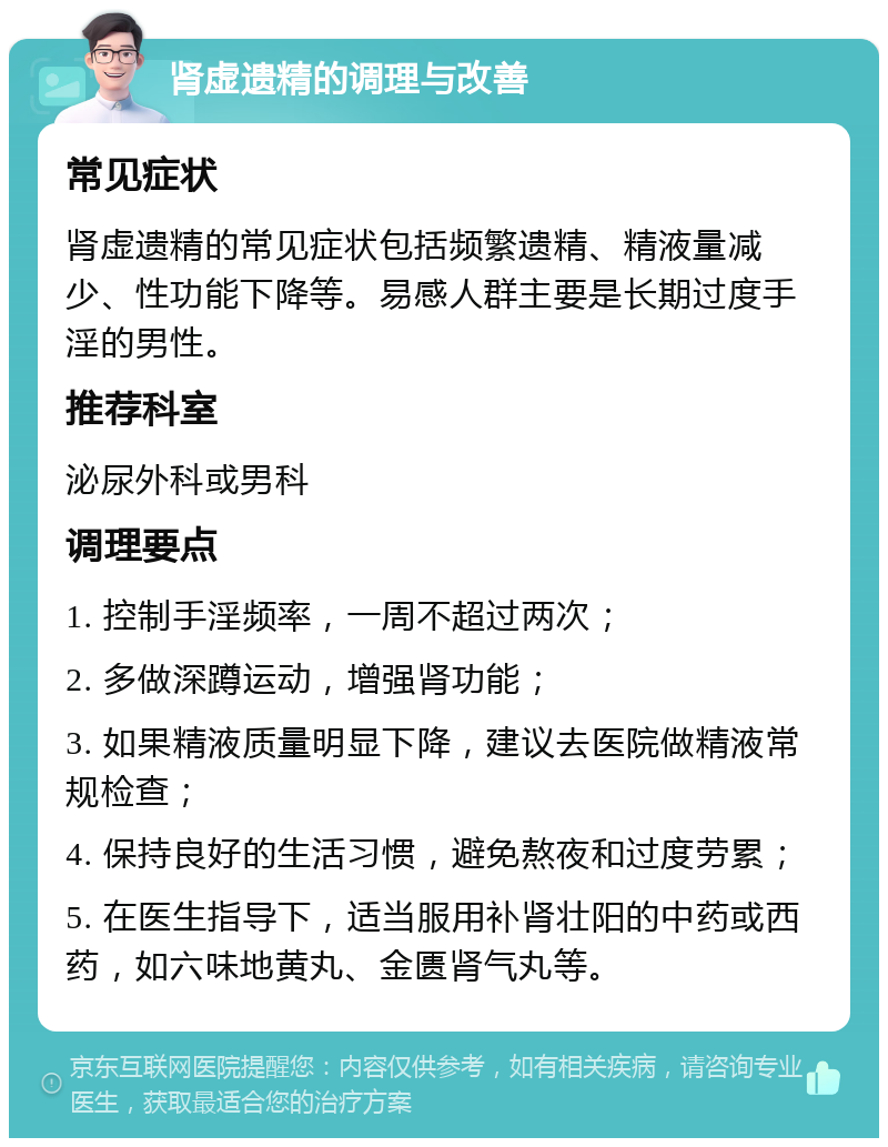 肾虚遗精的调理与改善 常见症状 肾虚遗精的常见症状包括频繁遗精、精液量减少、性功能下降等。易感人群主要是长期过度手淫的男性。 推荐科室 泌尿外科或男科 调理要点 1. 控制手淫频率，一周不超过两次； 2. 多做深蹲运动，增强肾功能； 3. 如果精液质量明显下降，建议去医院做精液常规检查； 4. 保持良好的生活习惯，避免熬夜和过度劳累； 5. 在医生指导下，适当服用补肾壮阳的中药或西药，如六味地黄丸、金匮肾气丸等。