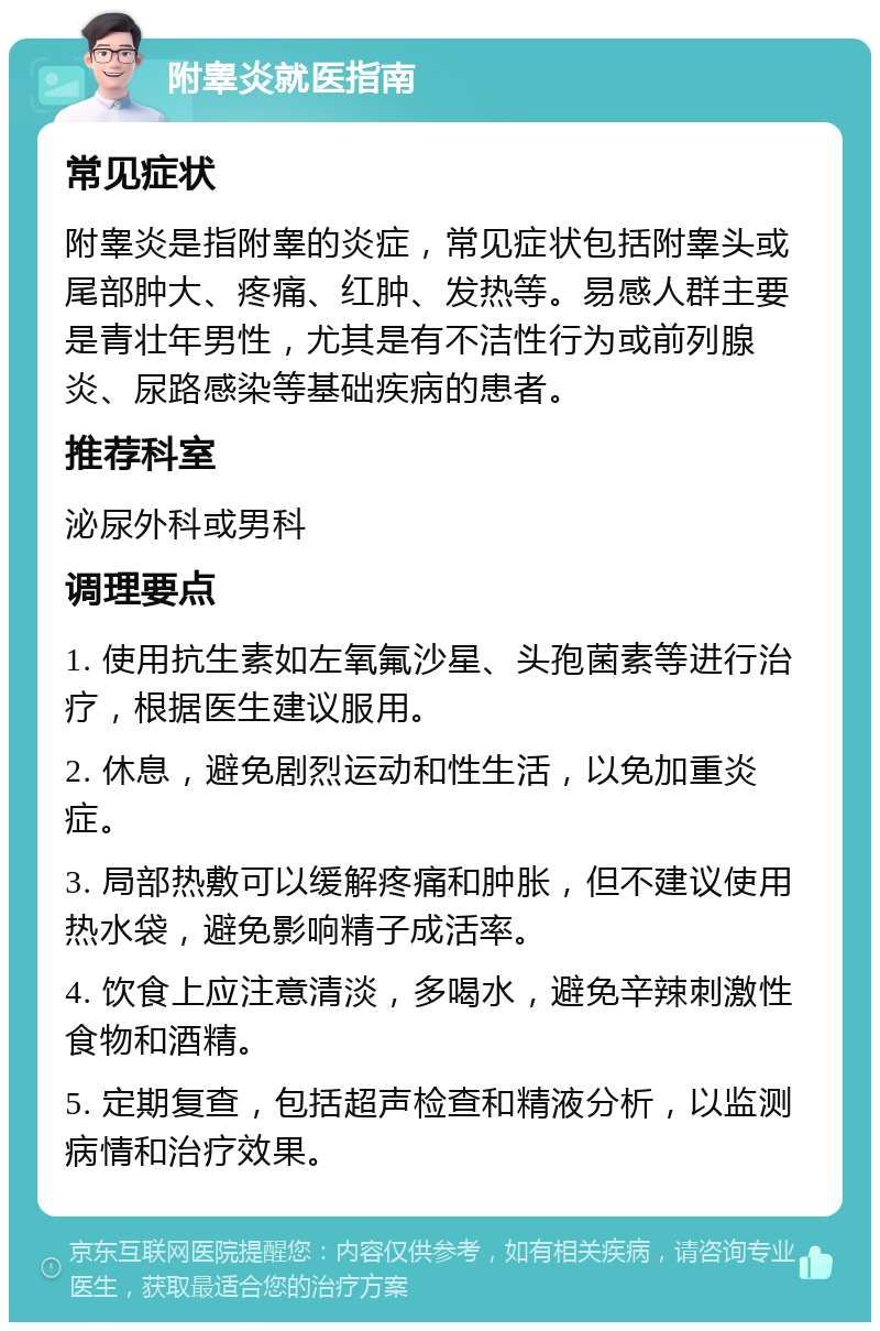 附睾炎就医指南 常见症状 附睾炎是指附睾的炎症，常见症状包括附睾头或尾部肿大、疼痛、红肿、发热等。易感人群主要是青壮年男性，尤其是有不洁性行为或前列腺炎、尿路感染等基础疾病的患者。 推荐科室 泌尿外科或男科 调理要点 1. 使用抗生素如左氧氟沙星、头孢菌素等进行治疗，根据医生建议服用。 2. 休息，避免剧烈运动和性生活，以免加重炎症。 3. 局部热敷可以缓解疼痛和肿胀，但不建议使用热水袋，避免影响精子成活率。 4. 饮食上应注意清淡，多喝水，避免辛辣刺激性食物和酒精。 5. 定期复查，包括超声检查和精液分析，以监测病情和治疗效果。