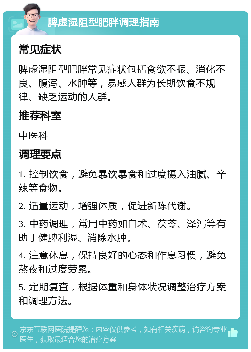 脾虚湿阻型肥胖调理指南 常见症状 脾虚湿阻型肥胖常见症状包括食欲不振、消化不良、腹泻、水肿等，易感人群为长期饮食不规律、缺乏运动的人群。 推荐科室 中医科 调理要点 1. 控制饮食，避免暴饮暴食和过度摄入油腻、辛辣等食物。 2. 适量运动，增强体质，促进新陈代谢。 3. 中药调理，常用中药如白术、茯苓、泽泻等有助于健脾利湿、消除水肿。 4. 注意休息，保持良好的心态和作息习惯，避免熬夜和过度劳累。 5. 定期复查，根据体重和身体状况调整治疗方案和调理方法。