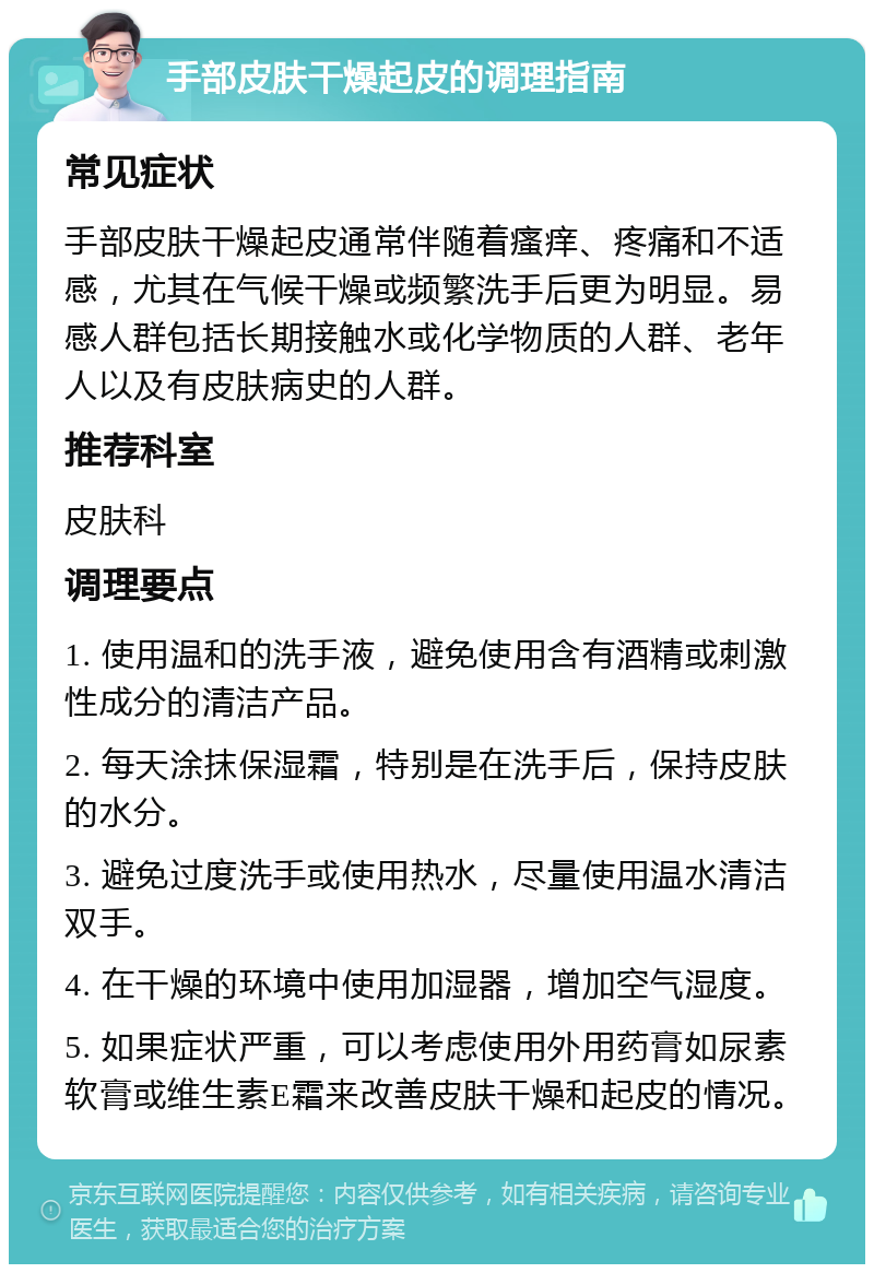 手部皮肤干燥起皮的调理指南 常见症状 手部皮肤干燥起皮通常伴随着瘙痒、疼痛和不适感，尤其在气候干燥或频繁洗手后更为明显。易感人群包括长期接触水或化学物质的人群、老年人以及有皮肤病史的人群。 推荐科室 皮肤科 调理要点 1. 使用温和的洗手液，避免使用含有酒精或刺激性成分的清洁产品。 2. 每天涂抹保湿霜，特别是在洗手后，保持皮肤的水分。 3. 避免过度洗手或使用热水，尽量使用温水清洁双手。 4. 在干燥的环境中使用加湿器，增加空气湿度。 5. 如果症状严重，可以考虑使用外用药膏如尿素软膏或维生素E霜来改善皮肤干燥和起皮的情况。