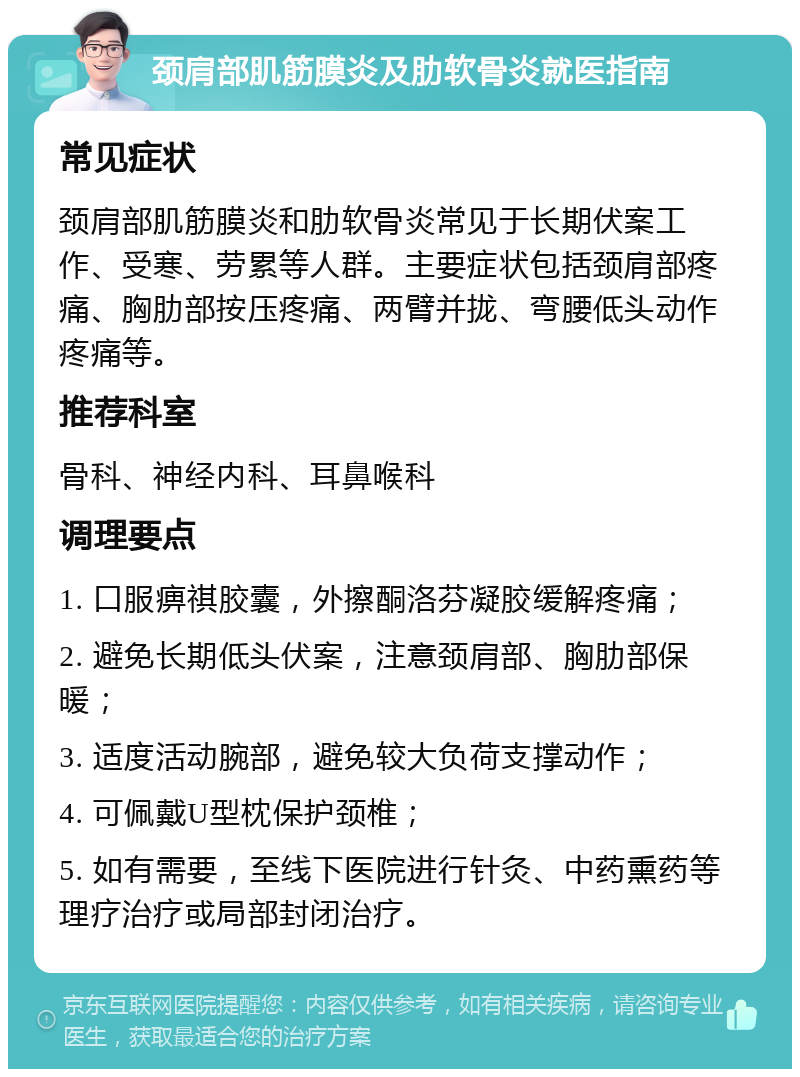 颈肩部肌筋膜炎及肋软骨炎就医指南 常见症状 颈肩部肌筋膜炎和肋软骨炎常见于长期伏案工作、受寒、劳累等人群。主要症状包括颈肩部疼痛、胸肋部按压疼痛、两臂并拢、弯腰低头动作疼痛等。 推荐科室 骨科、神经内科、耳鼻喉科 调理要点 1. 口服痹祺胶囊，外擦酮洛芬凝胶缓解疼痛； 2. 避免长期低头伏案，注意颈肩部、胸肋部保暖； 3. 适度活动腕部，避免较大负荷支撑动作； 4. 可佩戴U型枕保护颈椎； 5. 如有需要，至线下医院进行针灸、中药熏药等理疗治疗或局部封闭治疗。