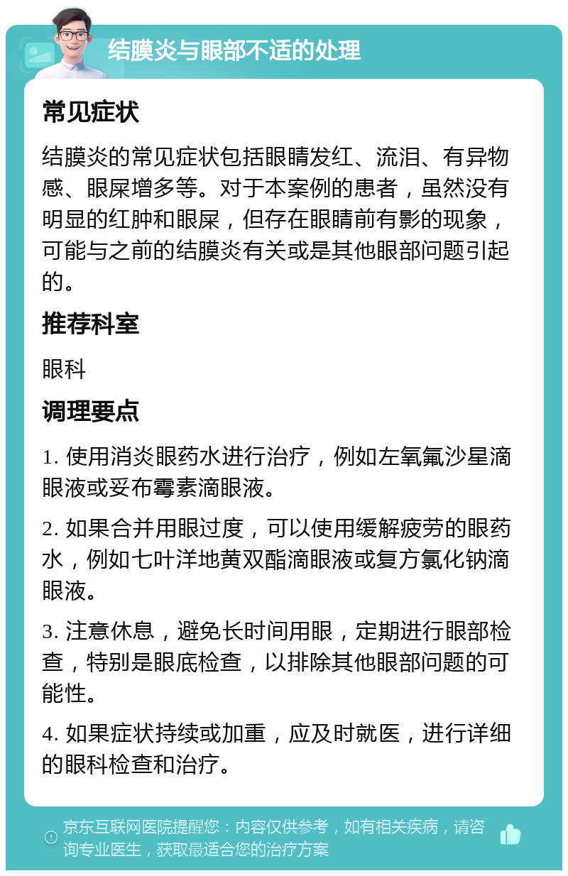 结膜炎与眼部不适的处理 常见症状 结膜炎的常见症状包括眼睛发红、流泪、有异物感、眼屎增多等。对于本案例的患者，虽然没有明显的红肿和眼屎，但存在眼睛前有影的现象，可能与之前的结膜炎有关或是其他眼部问题引起的。 推荐科室 眼科 调理要点 1. 使用消炎眼药水进行治疗，例如左氧氟沙星滴眼液或妥布霉素滴眼液。 2. 如果合并用眼过度，可以使用缓解疲劳的眼药水，例如七叶洋地黄双酯滴眼液或复方氯化钠滴眼液。 3. 注意休息，避免长时间用眼，定期进行眼部检查，特别是眼底检查，以排除其他眼部问题的可能性。 4. 如果症状持续或加重，应及时就医，进行详细的眼科检查和治疗。