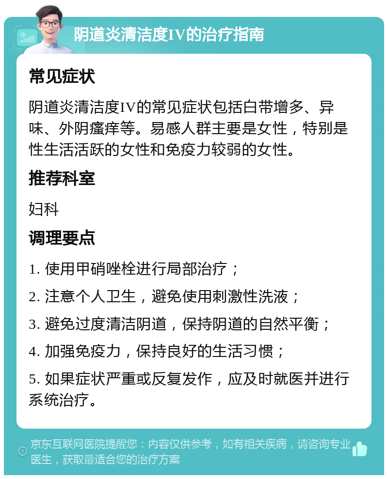 阴道炎清洁度IV的治疗指南 常见症状 阴道炎清洁度IV的常见症状包括白带增多、异味、外阴瘙痒等。易感人群主要是女性，特别是性生活活跃的女性和免疫力较弱的女性。 推荐科室 妇科 调理要点 1. 使用甲硝唑栓进行局部治疗； 2. 注意个人卫生，避免使用刺激性洗液； 3. 避免过度清洁阴道，保持阴道的自然平衡； 4. 加强免疫力，保持良好的生活习惯； 5. 如果症状严重或反复发作，应及时就医并进行系统治疗。