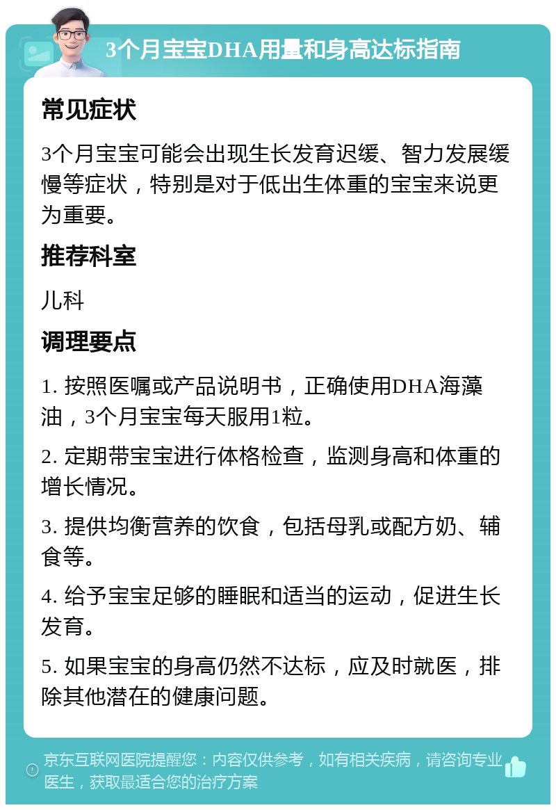 3个月宝宝DHA用量和身高达标指南 常见症状 3个月宝宝可能会出现生长发育迟缓、智力发展缓慢等症状，特别是对于低出生体重的宝宝来说更为重要。 推荐科室 儿科 调理要点 1. 按照医嘱或产品说明书，正确使用DHA海藻油，3个月宝宝每天服用1粒。 2. 定期带宝宝进行体格检查，监测身高和体重的增长情况。 3. 提供均衡营养的饮食，包括母乳或配方奶、辅食等。 4. 给予宝宝足够的睡眠和适当的运动，促进生长发育。 5. 如果宝宝的身高仍然不达标，应及时就医，排除其他潜在的健康问题。