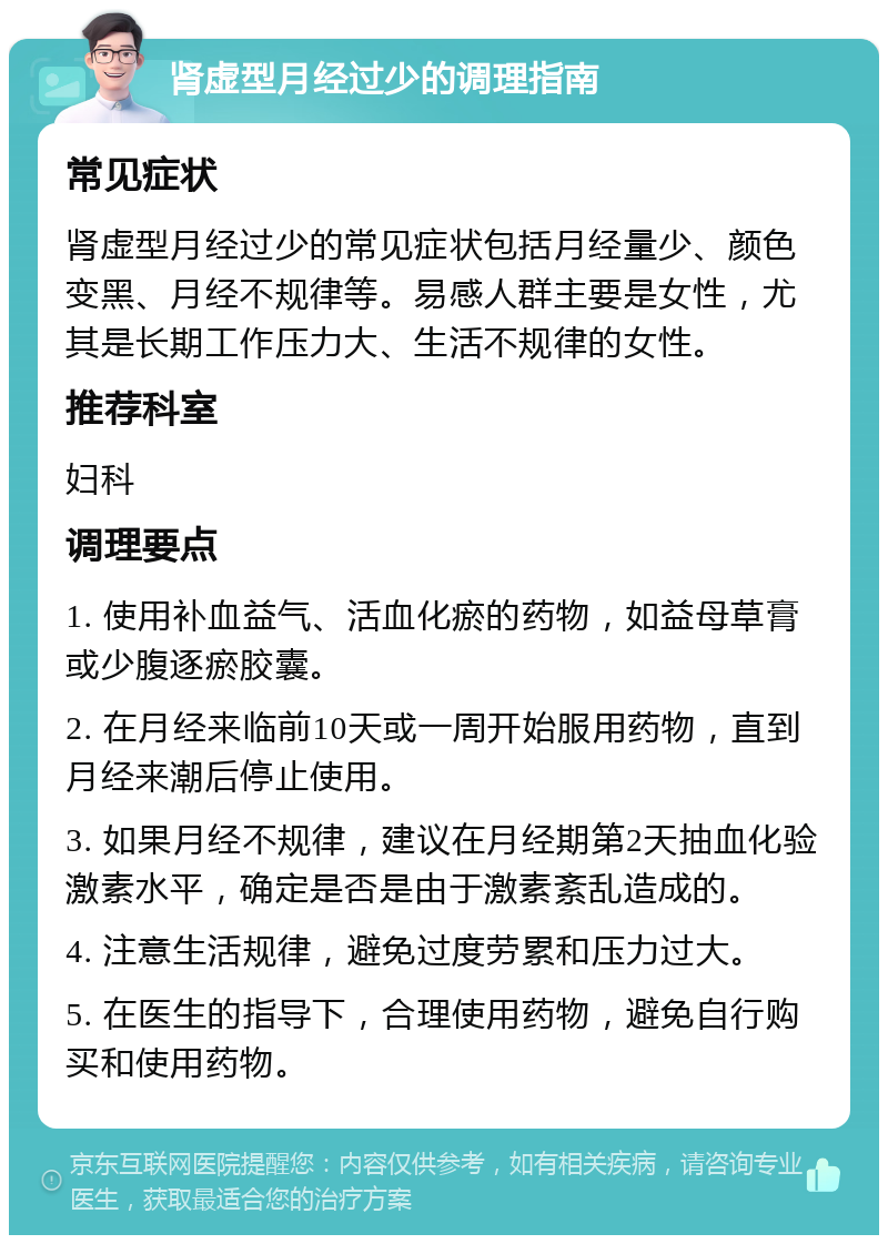 肾虚型月经过少的调理指南 常见症状 肾虚型月经过少的常见症状包括月经量少、颜色变黑、月经不规律等。易感人群主要是女性，尤其是长期工作压力大、生活不规律的女性。 推荐科室 妇科 调理要点 1. 使用补血益气、活血化瘀的药物，如益母草膏或少腹逐瘀胶囊。 2. 在月经来临前10天或一周开始服用药物，直到月经来潮后停止使用。 3. 如果月经不规律，建议在月经期第2天抽血化验激素水平，确定是否是由于激素紊乱造成的。 4. 注意生活规律，避免过度劳累和压力过大。 5. 在医生的指导下，合理使用药物，避免自行购买和使用药物。