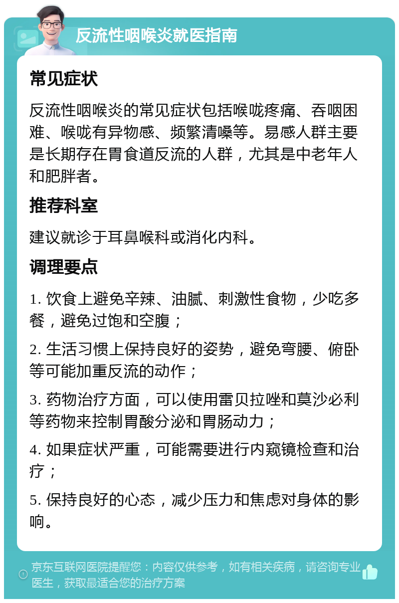 反流性咽喉炎就医指南 常见症状 反流性咽喉炎的常见症状包括喉咙疼痛、吞咽困难、喉咙有异物感、频繁清嗓等。易感人群主要是长期存在胃食道反流的人群，尤其是中老年人和肥胖者。 推荐科室 建议就诊于耳鼻喉科或消化内科。 调理要点 1. 饮食上避免辛辣、油腻、刺激性食物，少吃多餐，避免过饱和空腹； 2. 生活习惯上保持良好的姿势，避免弯腰、俯卧等可能加重反流的动作； 3. 药物治疗方面，可以使用雷贝拉唑和莫沙必利等药物来控制胃酸分泌和胃肠动力； 4. 如果症状严重，可能需要进行内窥镜检查和治疗； 5. 保持良好的心态，减少压力和焦虑对身体的影响。