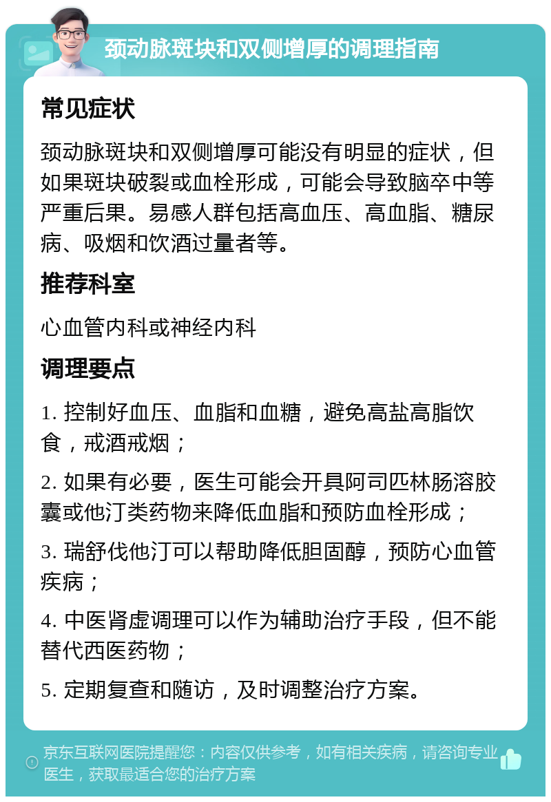 颈动脉斑块和双侧增厚的调理指南 常见症状 颈动脉斑块和双侧增厚可能没有明显的症状，但如果斑块破裂或血栓形成，可能会导致脑卒中等严重后果。易感人群包括高血压、高血脂、糖尿病、吸烟和饮酒过量者等。 推荐科室 心血管内科或神经内科 调理要点 1. 控制好血压、血脂和血糖，避免高盐高脂饮食，戒酒戒烟； 2. 如果有必要，医生可能会开具阿司匹林肠溶胶囊或他汀类药物来降低血脂和预防血栓形成； 3. 瑞舒伐他汀可以帮助降低胆固醇，预防心血管疾病； 4. 中医肾虚调理可以作为辅助治疗手段，但不能替代西医药物； 5. 定期复查和随访，及时调整治疗方案。