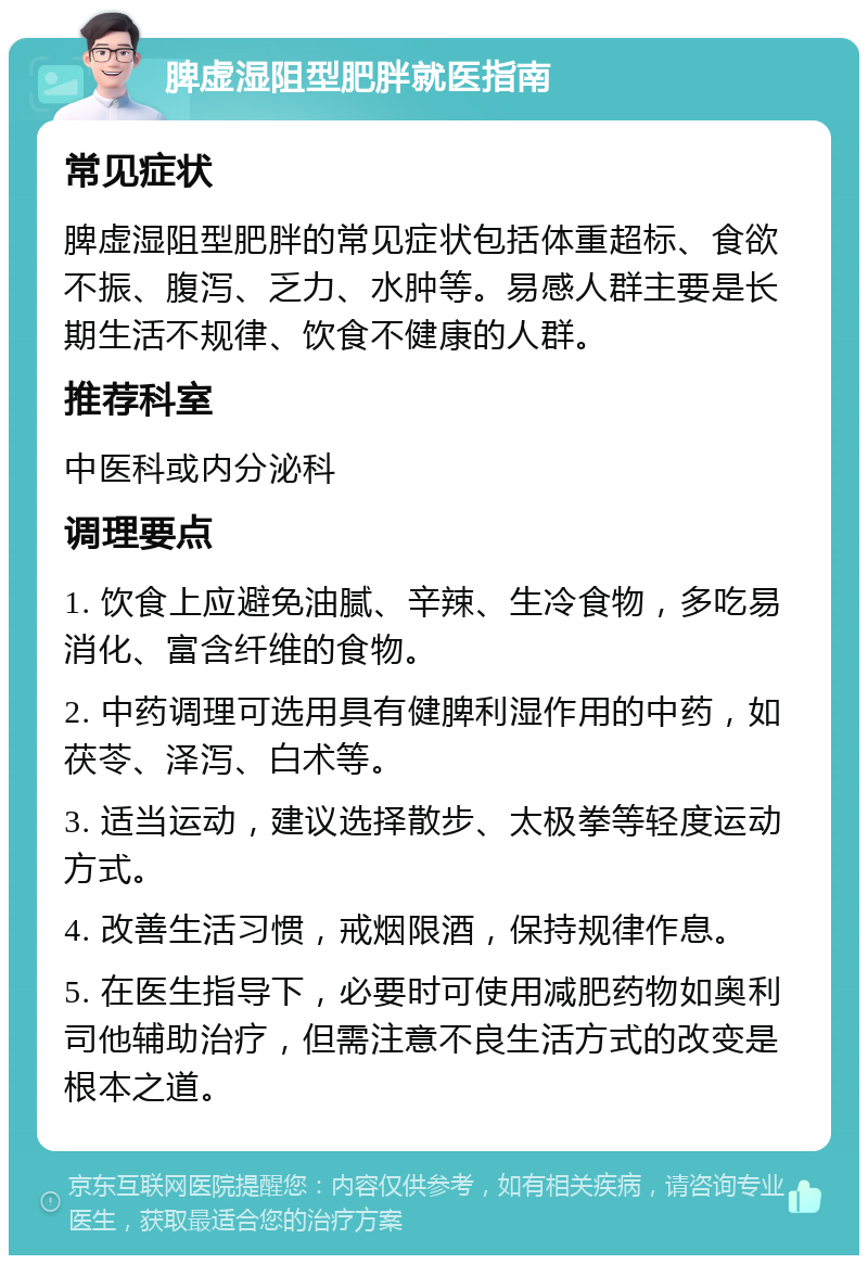 脾虚湿阻型肥胖就医指南 常见症状 脾虚湿阻型肥胖的常见症状包括体重超标、食欲不振、腹泻、乏力、水肿等。易感人群主要是长期生活不规律、饮食不健康的人群。 推荐科室 中医科或内分泌科 调理要点 1. 饮食上应避免油腻、辛辣、生冷食物，多吃易消化、富含纤维的食物。 2. 中药调理可选用具有健脾利湿作用的中药，如茯苓、泽泻、白术等。 3. 适当运动，建议选择散步、太极拳等轻度运动方式。 4. 改善生活习惯，戒烟限酒，保持规律作息。 5. 在医生指导下，必要时可使用减肥药物如奥利司他辅助治疗，但需注意不良生活方式的改变是根本之道。