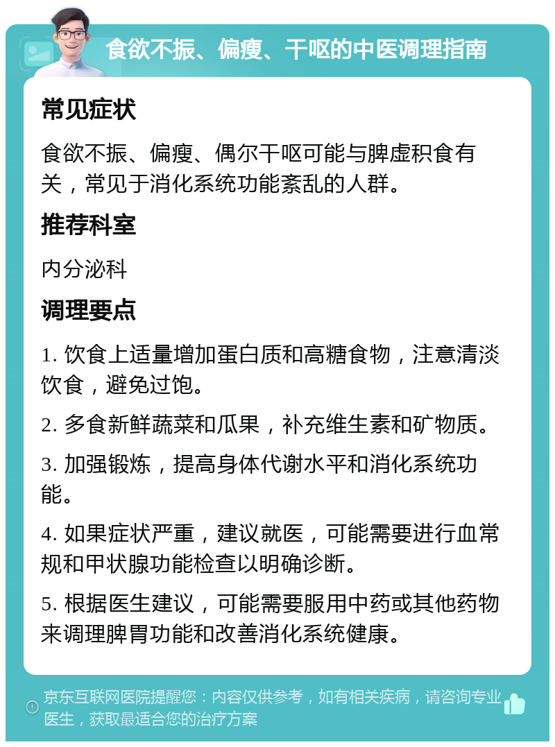 食欲不振、偏瘦、干呕的中医调理指南 常见症状 食欲不振、偏瘦、偶尔干呕可能与脾虚积食有关，常见于消化系统功能紊乱的人群。 推荐科室 内分泌科 调理要点 1. 饮食上适量增加蛋白质和高糖食物，注意清淡饮食，避免过饱。 2. 多食新鲜蔬菜和瓜果，补充维生素和矿物质。 3. 加强锻炼，提高身体代谢水平和消化系统功能。 4. 如果症状严重，建议就医，可能需要进行血常规和甲状腺功能检查以明确诊断。 5. 根据医生建议，可能需要服用中药或其他药物来调理脾胃功能和改善消化系统健康。