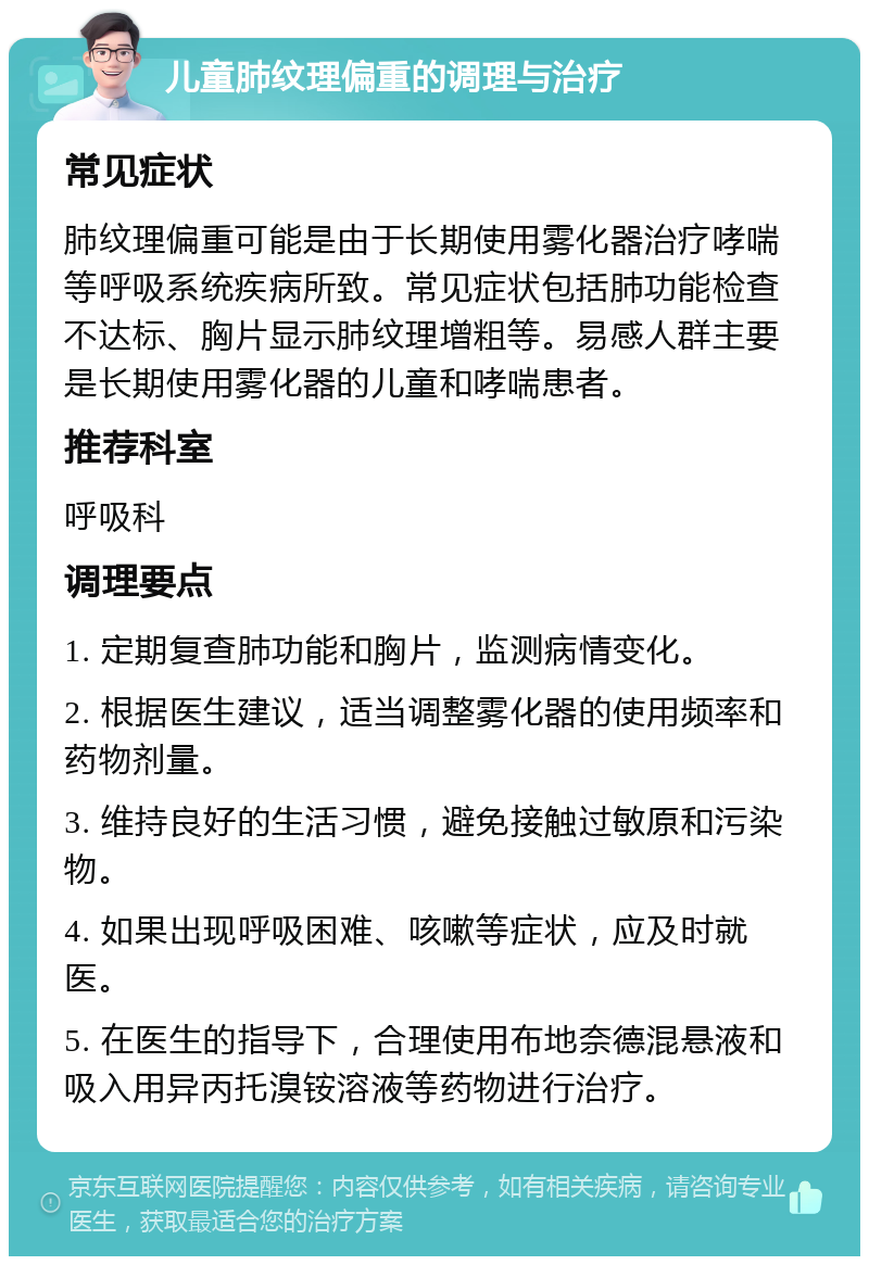 儿童肺纹理偏重的调理与治疗 常见症状 肺纹理偏重可能是由于长期使用雾化器治疗哮喘等呼吸系统疾病所致。常见症状包括肺功能检查不达标、胸片显示肺纹理增粗等。易感人群主要是长期使用雾化器的儿童和哮喘患者。 推荐科室 呼吸科 调理要点 1. 定期复查肺功能和胸片，监测病情变化。 2. 根据医生建议，适当调整雾化器的使用频率和药物剂量。 3. 维持良好的生活习惯，避免接触过敏原和污染物。 4. 如果出现呼吸困难、咳嗽等症状，应及时就医。 5. 在医生的指导下，合理使用布地奈德混悬液和吸入用异丙托溴铵溶液等药物进行治疗。