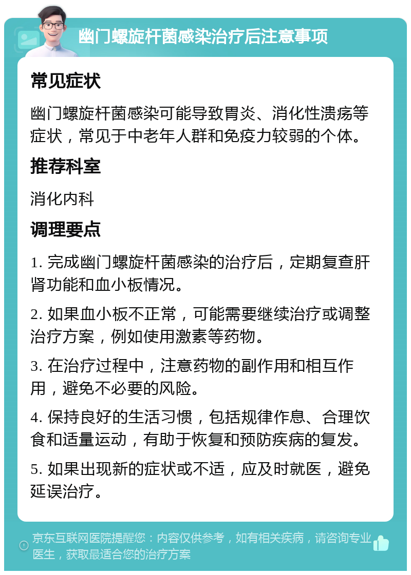 幽门螺旋杆菌感染治疗后注意事项 常见症状 幽门螺旋杆菌感染可能导致胃炎、消化性溃疡等症状，常见于中老年人群和免疫力较弱的个体。 推荐科室 消化内科 调理要点 1. 完成幽门螺旋杆菌感染的治疗后，定期复查肝肾功能和血小板情况。 2. 如果血小板不正常，可能需要继续治疗或调整治疗方案，例如使用激素等药物。 3. 在治疗过程中，注意药物的副作用和相互作用，避免不必要的风险。 4. 保持良好的生活习惯，包括规律作息、合理饮食和适量运动，有助于恢复和预防疾病的复发。 5. 如果出现新的症状或不适，应及时就医，避免延误治疗。