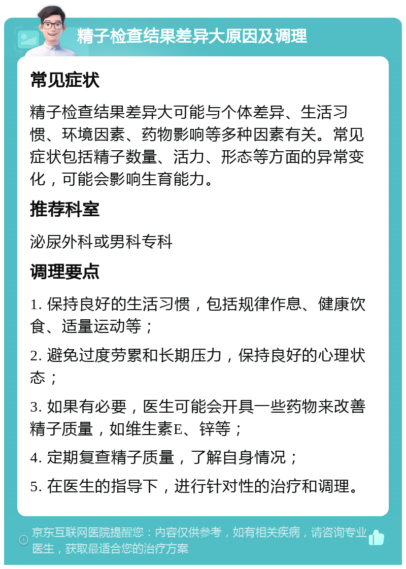 精子检查结果差异大原因及调理 常见症状 精子检查结果差异大可能与个体差异、生活习惯、环境因素、药物影响等多种因素有关。常见症状包括精子数量、活力、形态等方面的异常变化，可能会影响生育能力。 推荐科室 泌尿外科或男科专科 调理要点 1. 保持良好的生活习惯，包括规律作息、健康饮食、适量运动等； 2. 避免过度劳累和长期压力，保持良好的心理状态； 3. 如果有必要，医生可能会开具一些药物来改善精子质量，如维生素E、锌等； 4. 定期复查精子质量，了解自身情况； 5. 在医生的指导下，进行针对性的治疗和调理。