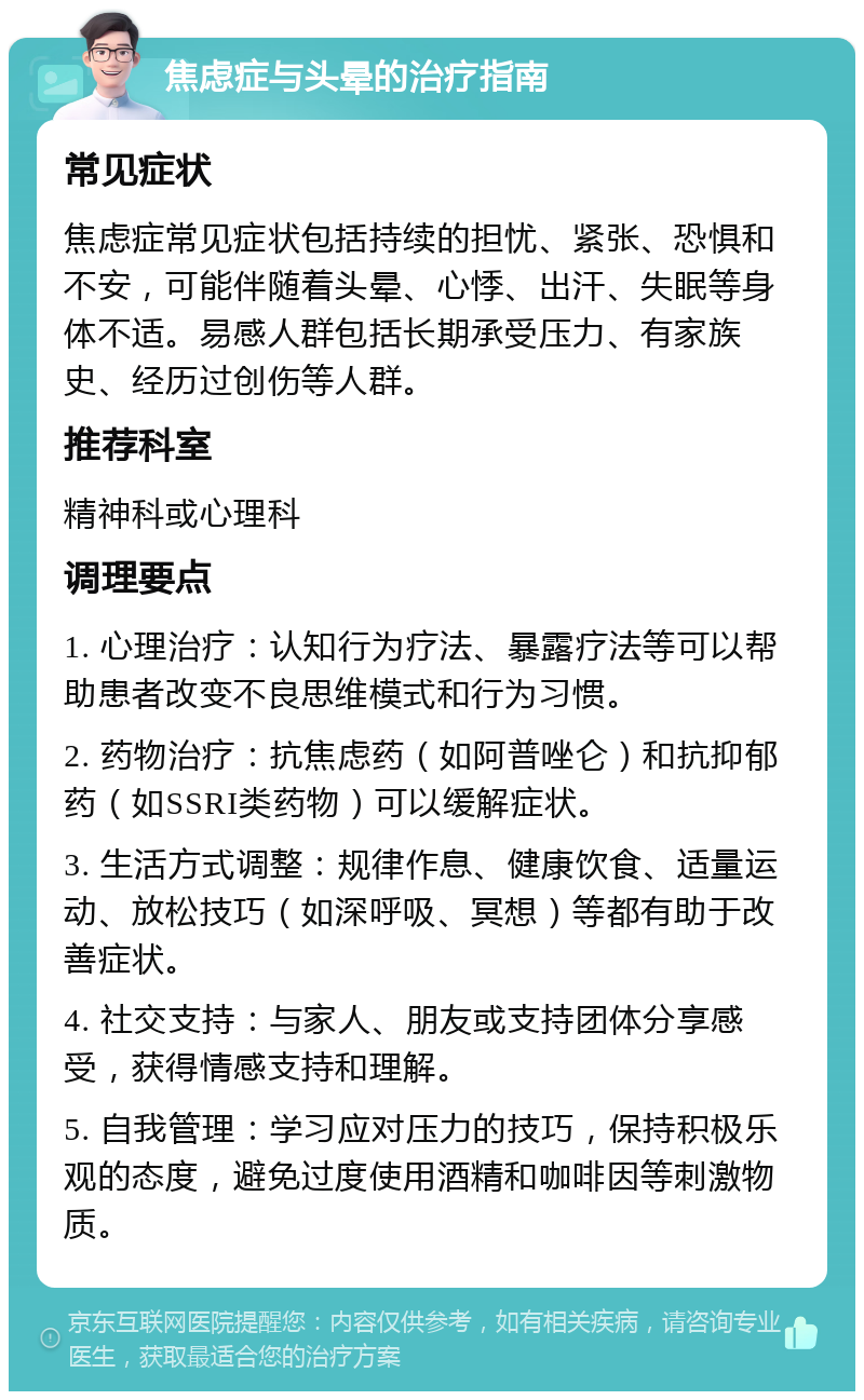 焦虑症与头晕的治疗指南 常见症状 焦虑症常见症状包括持续的担忧、紧张、恐惧和不安，可能伴随着头晕、心悸、出汗、失眠等身体不适。易感人群包括长期承受压力、有家族史、经历过创伤等人群。 推荐科室 精神科或心理科 调理要点 1. 心理治疗：认知行为疗法、暴露疗法等可以帮助患者改变不良思维模式和行为习惯。 2. 药物治疗：抗焦虑药（如阿普唑仑）和抗抑郁药（如SSRI类药物）可以缓解症状。 3. 生活方式调整：规律作息、健康饮食、适量运动、放松技巧（如深呼吸、冥想）等都有助于改善症状。 4. 社交支持：与家人、朋友或支持团体分享感受，获得情感支持和理解。 5. 自我管理：学习应对压力的技巧，保持积极乐观的态度，避免过度使用酒精和咖啡因等刺激物质。