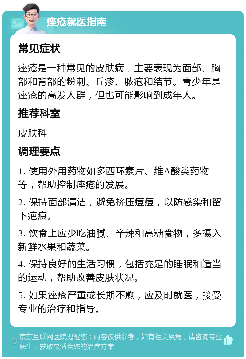 痤疮就医指南 常见症状 痤疮是一种常见的皮肤病，主要表现为面部、胸部和背部的粉刺、丘疹、脓疱和结节。青少年是痤疮的高发人群，但也可能影响到成年人。 推荐科室 皮肤科 调理要点 1. 使用外用药物如多西环素片、维A酸类药物等，帮助控制痤疮的发展。 2. 保持面部清洁，避免挤压痘痘，以防感染和留下疤痕。 3. 饮食上应少吃油腻、辛辣和高糖食物，多摄入新鲜水果和蔬菜。 4. 保持良好的生活习惯，包括充足的睡眠和适当的运动，帮助改善皮肤状况。 5. 如果痤疮严重或长期不愈，应及时就医，接受专业的治疗和指导。