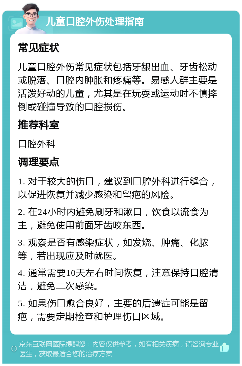 儿童口腔外伤处理指南 常见症状 儿童口腔外伤常见症状包括牙龈出血、牙齿松动或脱落、口腔内肿胀和疼痛等。易感人群主要是活泼好动的儿童，尤其是在玩耍或运动时不慎摔倒或碰撞导致的口腔损伤。 推荐科室 口腔外科 调理要点 1. 对于较大的伤口，建议到口腔外科进行缝合，以促进恢复并减少感染和留疤的风险。 2. 在24小时内避免刷牙和漱口，饮食以流食为主，避免使用前面牙齿咬东西。 3. 观察是否有感染症状，如发烧、肿痛、化脓等，若出现应及时就医。 4. 通常需要10天左右时间恢复，注意保持口腔清洁，避免二次感染。 5. 如果伤口愈合良好，主要的后遗症可能是留疤，需要定期检查和护理伤口区域。