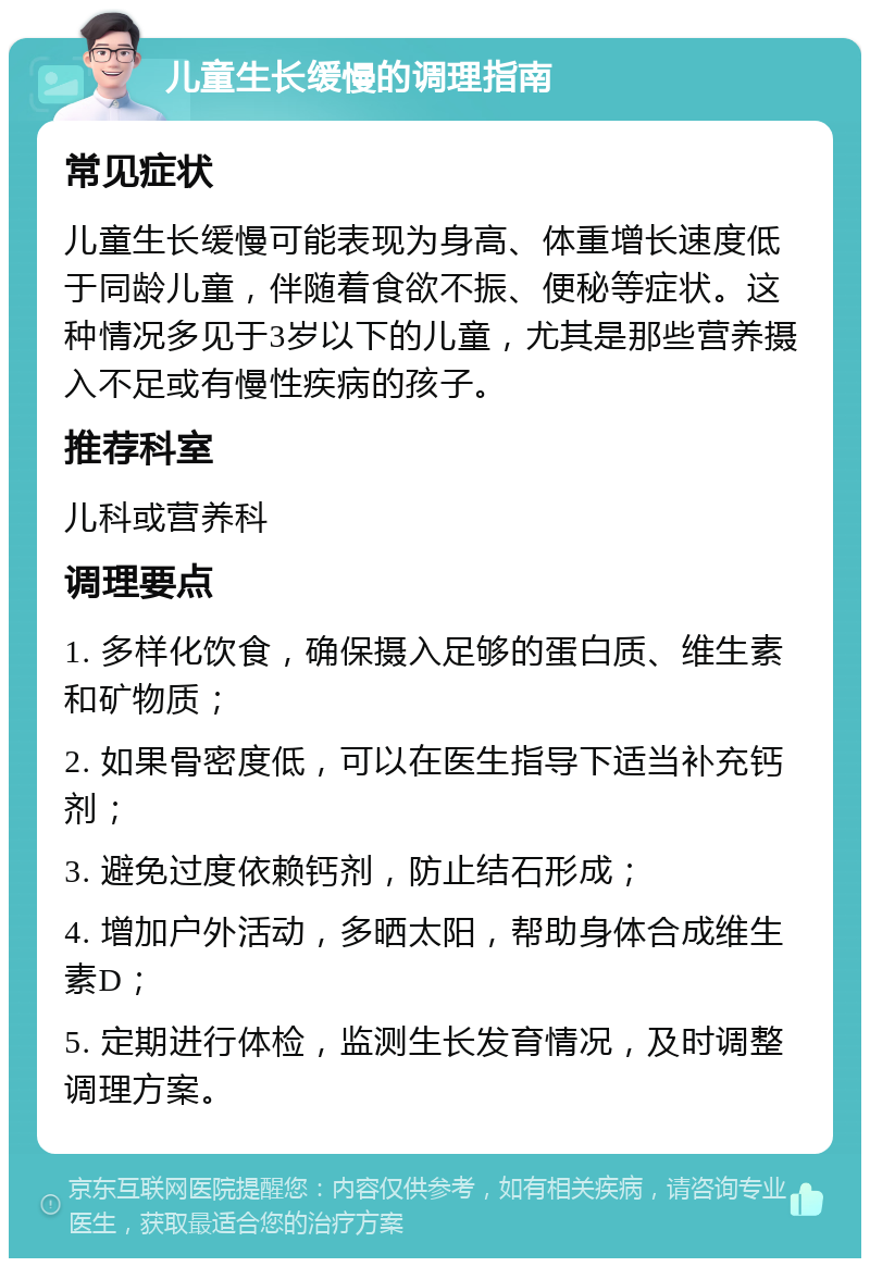 儿童生长缓慢的调理指南 常见症状 儿童生长缓慢可能表现为身高、体重增长速度低于同龄儿童，伴随着食欲不振、便秘等症状。这种情况多见于3岁以下的儿童，尤其是那些营养摄入不足或有慢性疾病的孩子。 推荐科室 儿科或营养科 调理要点 1. 多样化饮食，确保摄入足够的蛋白质、维生素和矿物质； 2. 如果骨密度低，可以在医生指导下适当补充钙剂； 3. 避免过度依赖钙剂，防止结石形成； 4. 增加户外活动，多晒太阳，帮助身体合成维生素D； 5. 定期进行体检，监测生长发育情况，及时调整调理方案。